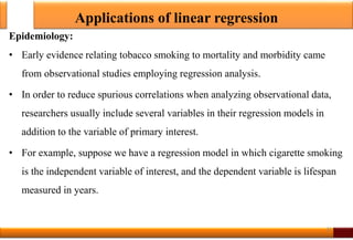 Applications of linear regression
Epidemiology:
• Early evidence relating tobacco smoking to mortality and morbidity came
from observational studies employing regression analysis.
• In order to reduce spurious correlations when analyzing observational data,
researchers usually include several variables in their regression models in
addition to the variable of primary interest.
• For example, suppose we have a regression model in which cigarette smoking
is the independent variable of interest, and the dependent variable is lifespan
measured in years.
31
 