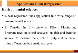 Applications of linear regression
Environmental science:
• Linear regression finds application in a wide range of
environmental science.
• In Canada, the Environmental Effects Monitoring
Program uses statistical analyses on fish and benthic
surveys to measure the effects of pulp mill or metal
mine effluent on the aquatic ecosystem.
32
 