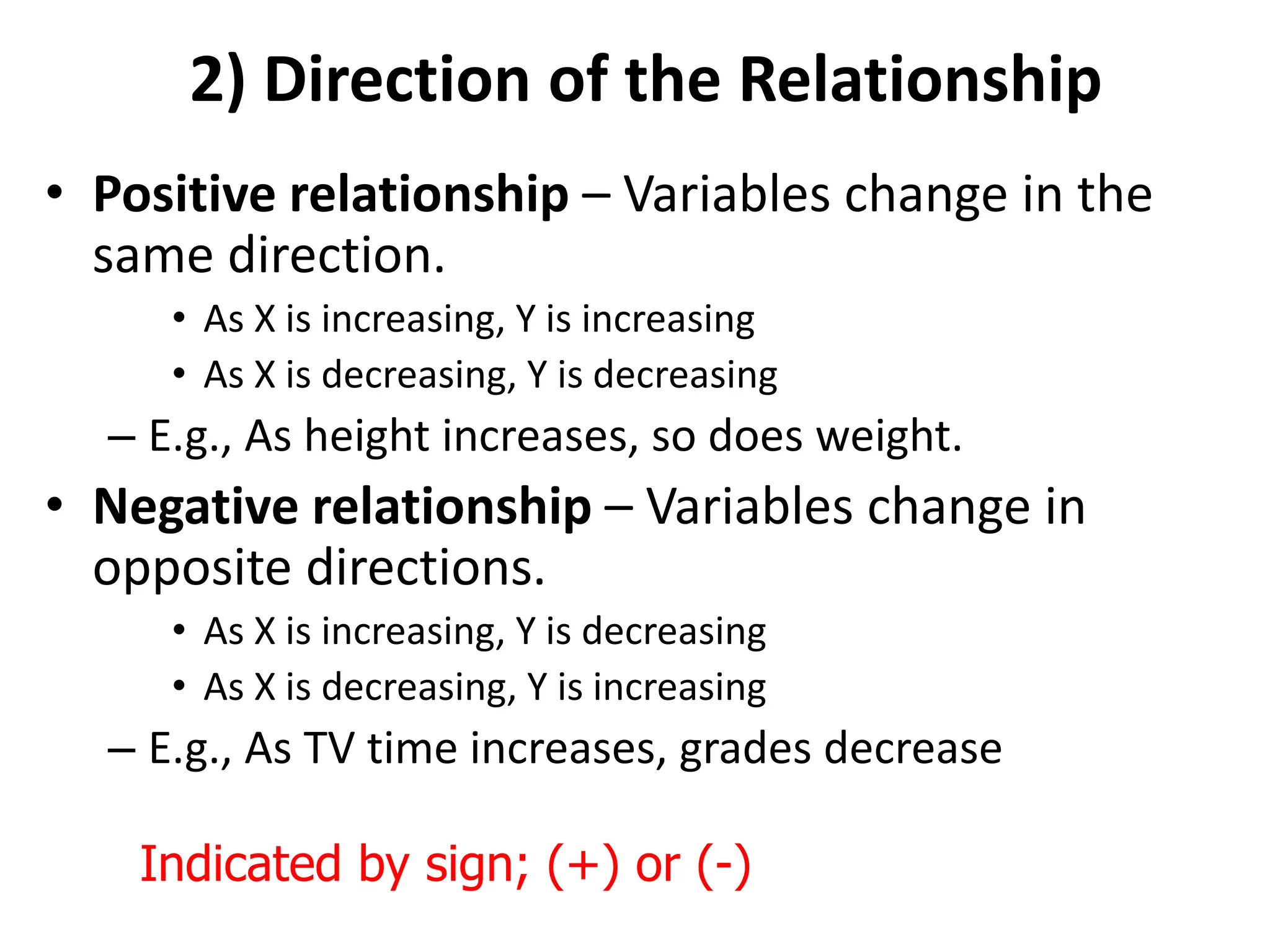 2) Direction of the Relationship
• Positive relationship – Variables change in the
same direction.
• As X is increasing, Y is increasing
• As X is decreasing, Y is decreasing
– E.g., As height increases, so does weight.
• Negative relationship – Variables change in
opposite directions.
• As X is increasing, Y is decreasing
• As X is decreasing, Y is increasing
– E.g., As TV time increases, grades decrease
Indicated by sign; (+) or (-)
 