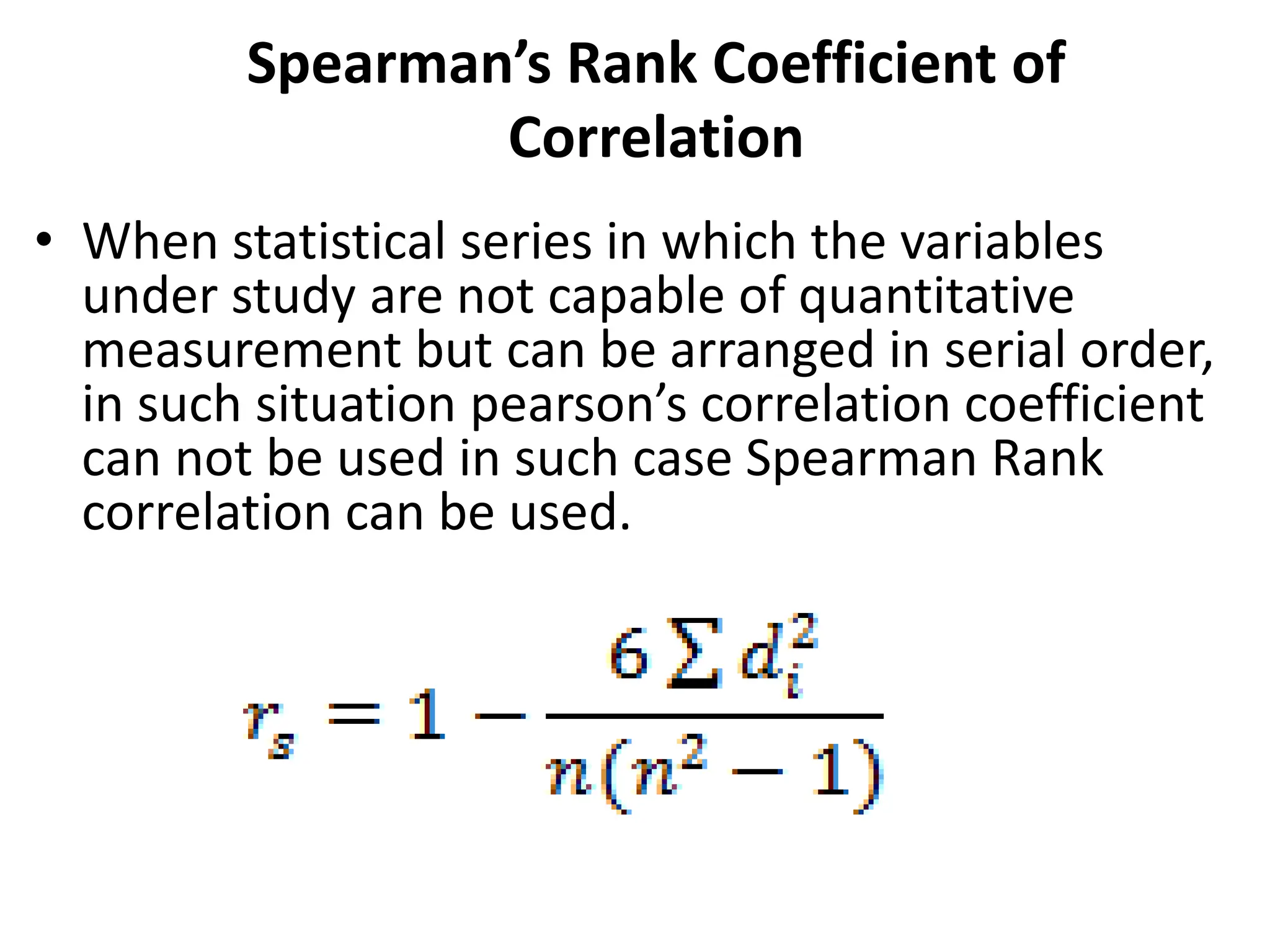 Spearman’s Rank Coefficient of
Correlation
• When statistical series in which the variables
under study are not capable of quantitative
measurement but can be arranged in serial order,
in such situation pearson’s correlation coefficient
can not be used in such case Spearman Rank
correlation can be used.
 