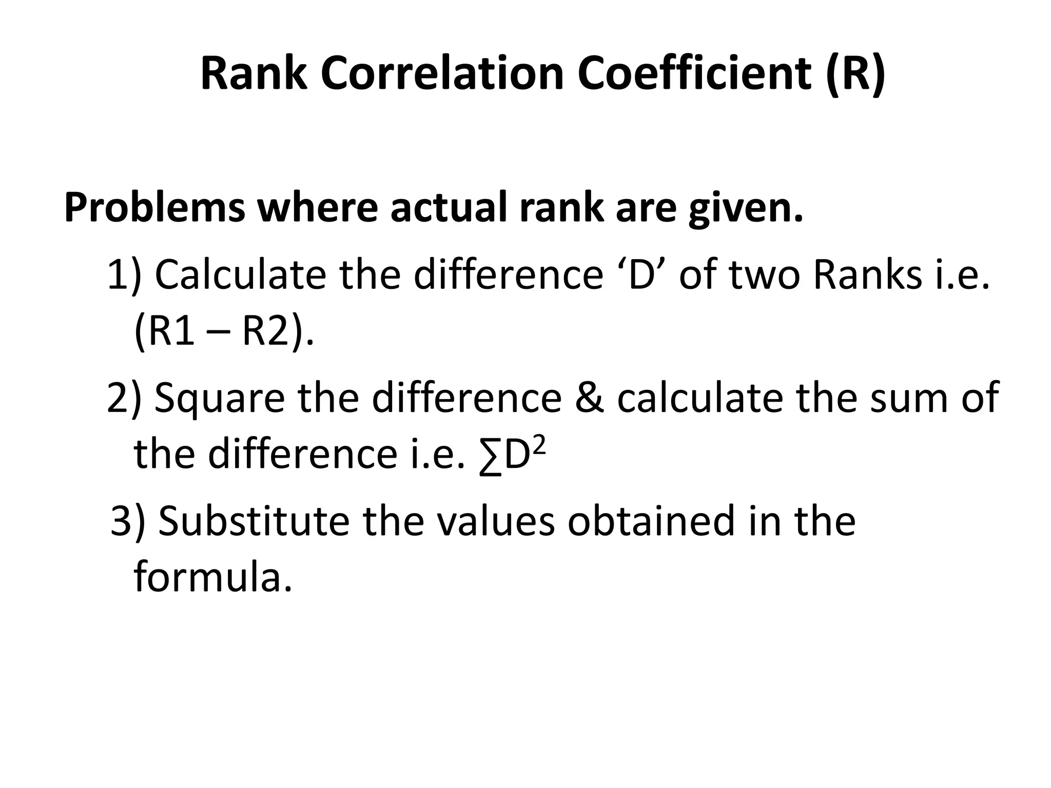 Rank Correlation Coefficient (R)
Problems where actual rank are given.
1) Calculate the difference ‘D’ of two Ranks i.e.
(R1 – R2).
2) Square the difference & calculate the sum of
the difference i.e. ∑D2
3) Substitute the values obtained in the
formula.
 