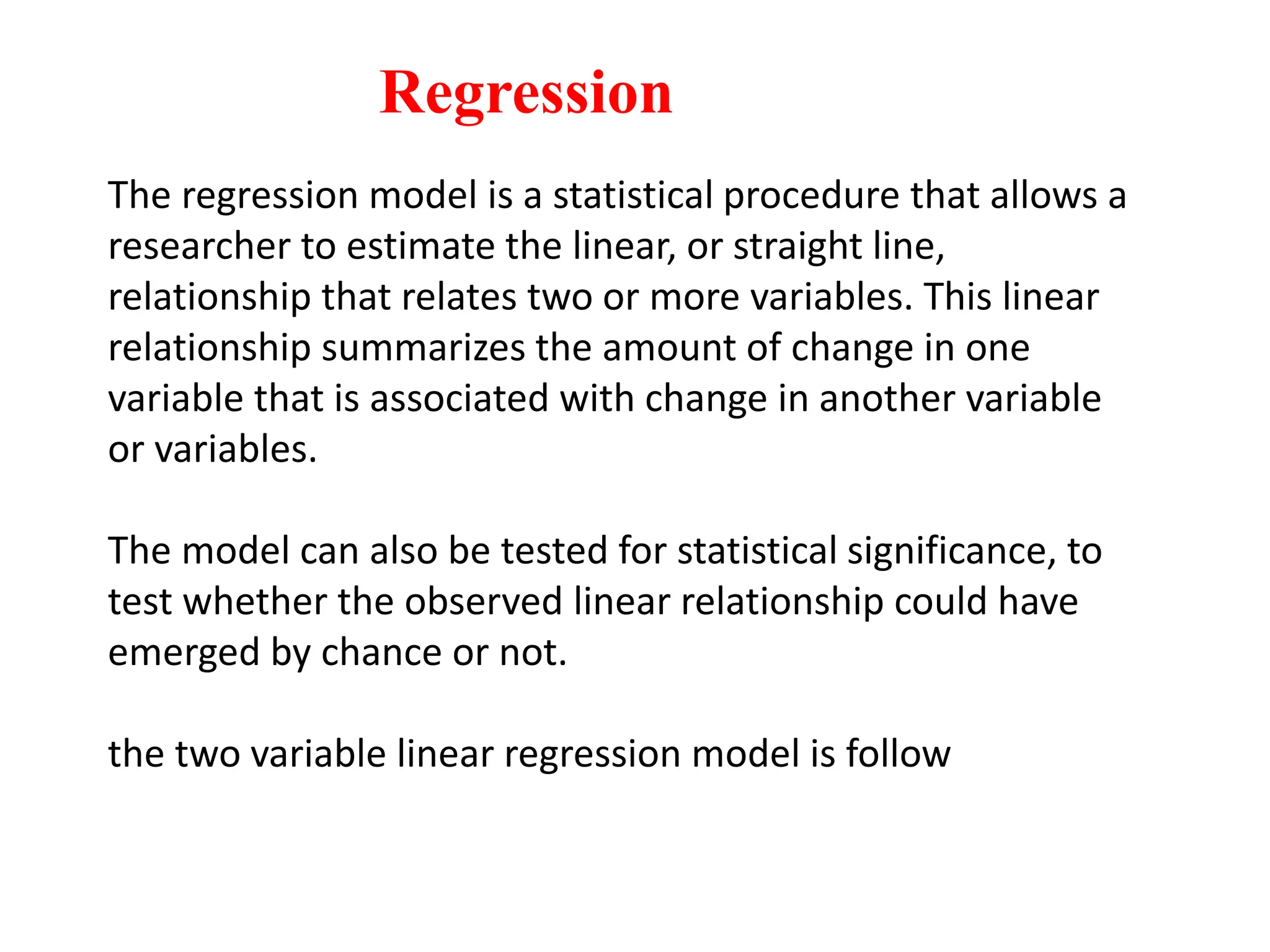 The regression model is a statistical procedure that allows a
researcher to estimate the linear, or straight line,
relationship that relates two or more variables. This linear
relationship summarizes the amount of change in one
variable that is associated with change in another variable
or variables.
The model can also be tested for statistical significance, to
test whether the observed linear relationship could have
emerged by chance or not.
the two variable linear regression model is follow
Regression
 