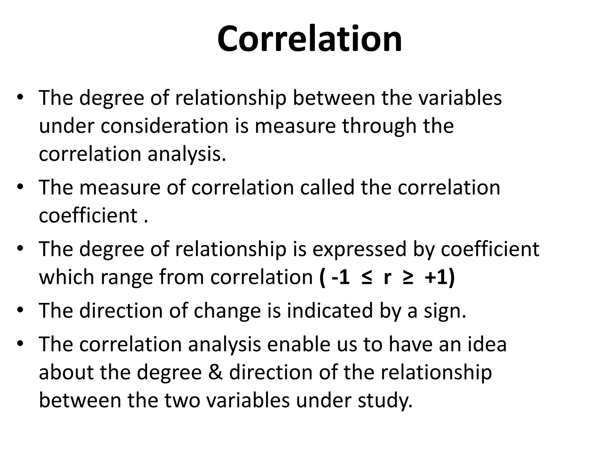 Correlation
• The degree of relationship between the variables
under consideration is measure through the
correlation analysis.
• The measure of correlation called the correlation
coefficient .
• The degree of relationship is expressed by coefficient
which range from correlation ( -1 ≤ r ≥ +1)
• The direction of change is indicated by a sign.
• The correlation analysis enable us to have an idea
about the degree & direction of the relationship
between the two variables under study.
 