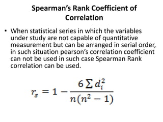Spearman’s Rank Coefficient of
Correlation
• When statistical series in which the variables
under study are not capable of quantitative
measurement but can be arranged in serial order,
in such situation pearson’s correlation coefficient
can not be used in such case Spearman Rank
correlation can be used.
 