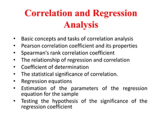 Correlation and Regression
Analysis
• Basic concepts and tasks of correlation analysis
• Pearson correlation coefficient and its properties
• Spearman's rank correlation coefficient
• The relationship of regression and correlation
• Coefficient of determination
• The statistical significance of correlation.
• Regression equations
• Estimation of the parameters of the regression
equation for the sample
• Testing the hypothesis of the significance of the
regression coefficient
 