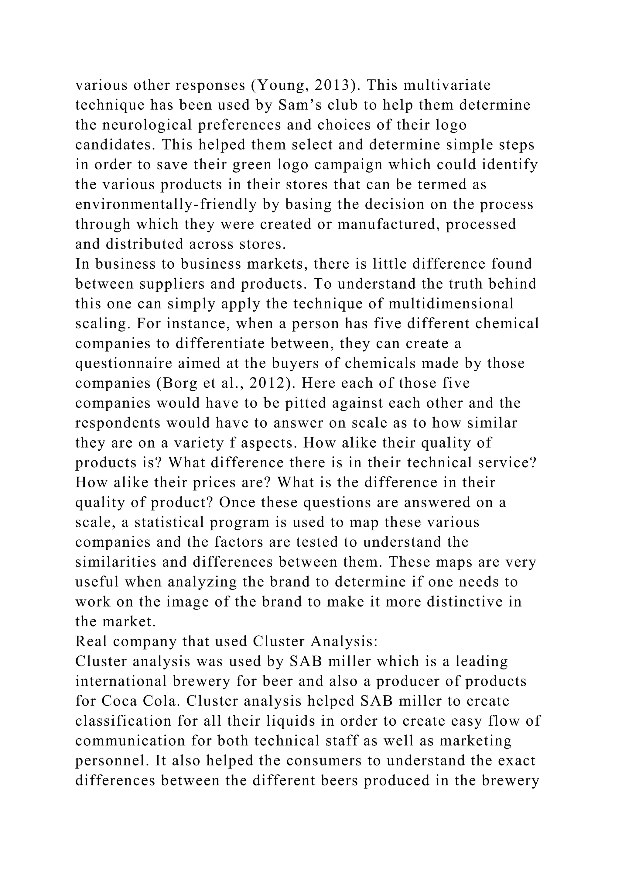 various other responses (Young, 2013). This multivariate
technique has been used by Sam’s club to help them determine
the neurological preferences and choices of their logo
candidates. This helped them select and determine simple steps
in order to save their green logo campaign which could identify
the various products in their stores that can be termed as
environmentally-friendly by basing the decision on the process
through which they were created or manufactured, processed
and distributed across stores.
In business to business markets, there is little difference found
between suppliers and products. To understand the truth behind
this one can simply apply the technique of multidimensional
scaling. For instance, when a person has five different chemical
companies to differentiate between, they can create a
questionnaire aimed at the buyers of chemicals made by those
companies (Borg et al., 2012). Here each of those five
companies would have to be pitted against each other and the
respondents would have to answer on scale as to how similar
they are on a variety f aspects. How alike their quality of
products is? What difference there is in their technical service?
How alike their prices are? What is the difference in their
quality of product? Once these questions are answered on a
scale, a statistical program is used to map these various
companies and the factors are tested to understand the
similarities and differences between them. These maps are very
useful when analyzing the brand to determine if one needs to
work on the image of the brand to make it more distinctive in
the market.
Real company that used Cluster Analysis:
Cluster analysis was used by SAB miller which is a leading
international brewery for beer and also a producer of products
for Coca Cola. Cluster analysis helped SAB miller to create
classification for all their liquids in order to create easy flow of
communication for both technical staff as well as marketing
personnel. It also helped the consumers to understand the exact
differences between the different beers produced in the brewery
 