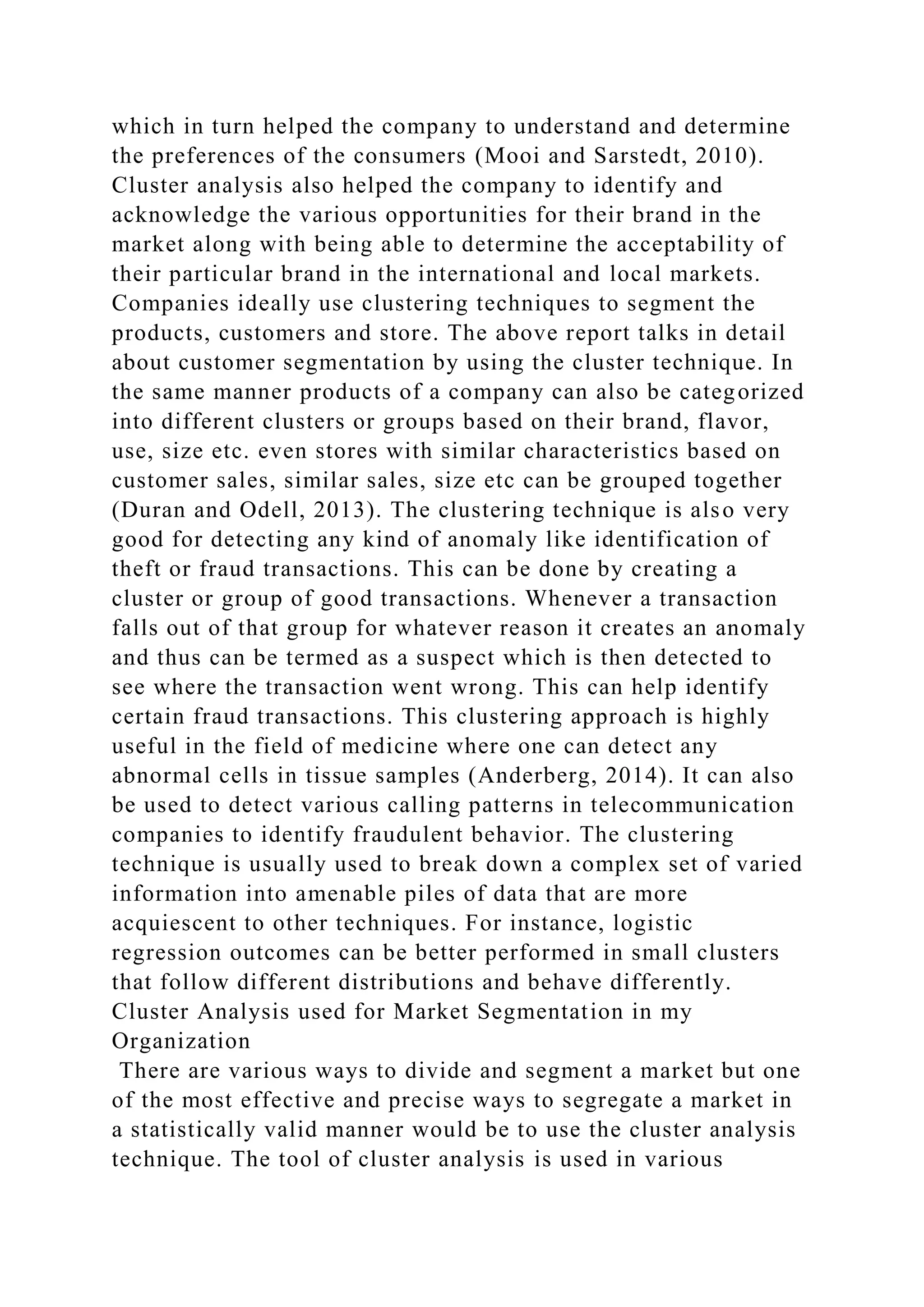 which in turn helped the company to understand and determine
the preferences of the consumers (Mooi and Sarstedt, 2010).
Cluster analysis also helped the company to identify and
acknowledge the various opportunities for their brand in the
market along with being able to determine the acceptability of
their particular brand in the international and local markets.
Companies ideally use clustering techniques to segment the
products, customers and store. The above report talks in detail
about customer segmentation by using the cluster technique. In
the same manner products of a company can also be categorized
into different clusters or groups based on their brand, flavor,
use, size etc. even stores with similar characteristics based on
customer sales, similar sales, size etc can be grouped together
(Duran and Odell, 2013). The clustering technique is also very
good for detecting any kind of anomaly like identification of
theft or fraud transactions. This can be done by creating a
cluster or group of good transactions. Whenever a transaction
falls out of that group for whatever reason it creates an anomaly
and thus can be termed as a suspect which is then detected to
see where the transaction went wrong. This can help identify
certain fraud transactions. This clustering approach is highly
useful in the field of medicine where one can detect any
abnormal cells in tissue samples (Anderberg, 2014). It can also
be used to detect various calling patterns in telecommunication
companies to identify fraudulent behavior. The clustering
technique is usually used to break down a complex set of varied
information into amenable piles of data that are more
acquiescent to other techniques. For instance, logistic
regression outcomes can be better performed in small clusters
that follow different distributions and behave differently.
Cluster Analysis used for Market Segmentation in my
Organization
There are various ways to divide and segment a market but one
of the most effective and precise ways to segregate a market in
a statistically valid manner would be to use the cluster analysis
technique. The tool of cluster analysis is used in various
 