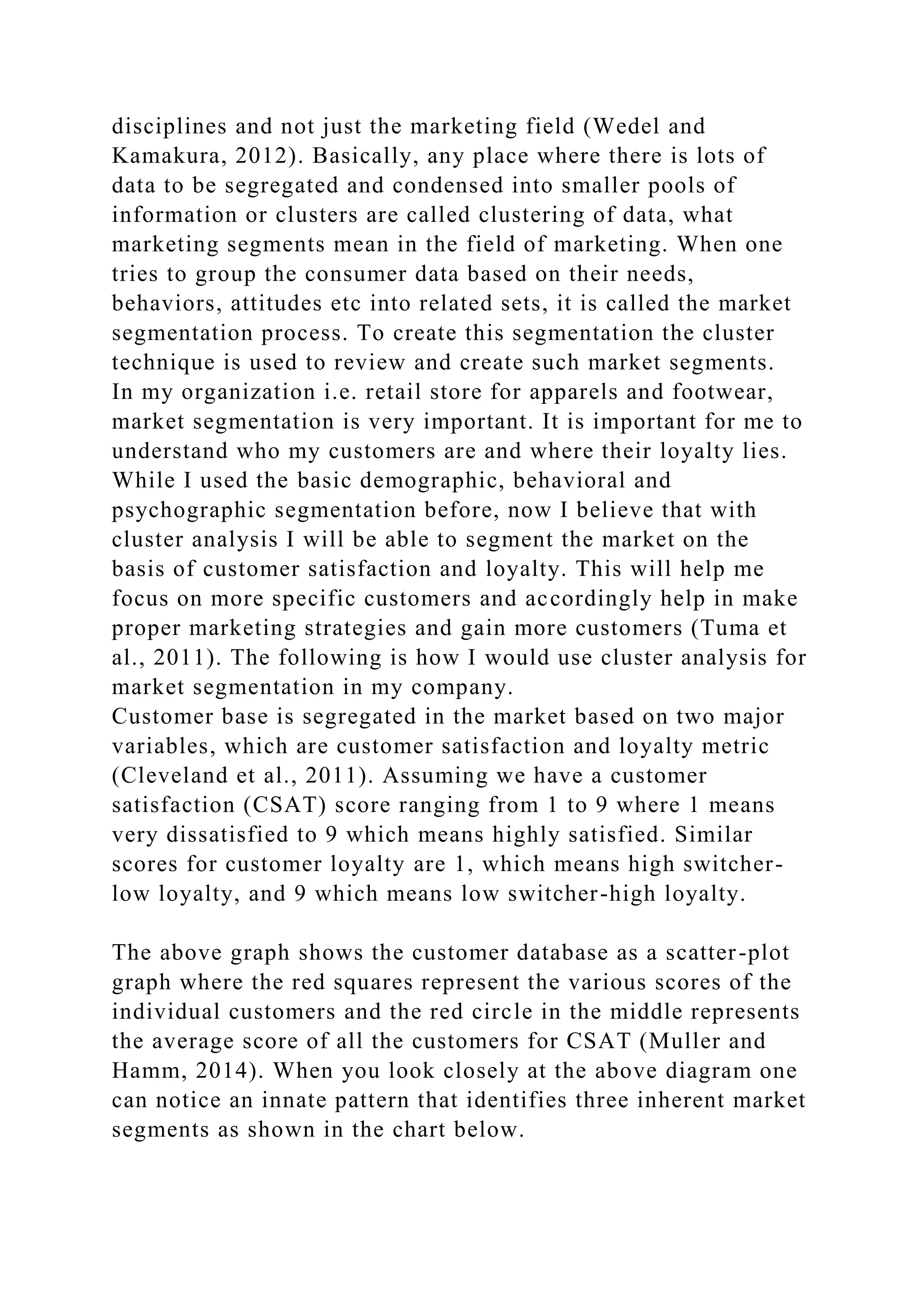 disciplines and not just the marketing field (Wedel and
Kamakura, 2012). Basically, any place where there is lots of
data to be segregated and condensed into smaller pools of
information or clusters are called clustering of data, what
marketing segments mean in the field of marketing. When one
tries to group the consumer data based on their needs,
behaviors, attitudes etc into related sets, it is called the market
segmentation process. To create this segmentation the cluster
technique is used to review and create such market segments.
In my organization i.e. retail store for apparels and footwear,
market segmentation is very important. It is important for me to
understand who my customers are and where their loyalty lies.
While I used the basic demographic, behavioral and
psychographic segmentation before, now I believe that with
cluster analysis I will be able to segment the market on the
basis of customer satisfaction and loyalty. This will help me
focus on more specific customers and accordingly help in make
proper marketing strategies and gain more customers (Tuma et
al., 2011). The following is how I would use cluster analysis for
market segmentation in my company.
Customer base is segregated in the market based on two major
variables, which are customer satisfaction and loyalty metric
(Cleveland et al., 2011). Assuming we have a customer
satisfaction (CSAT) score ranging from 1 to 9 where 1 means
very dissatisfied to 9 which means highly satisfied. Similar
scores for customer loyalty are 1, which means high switcher-
low loyalty, and 9 which means low switcher-high loyalty.
The above graph shows the customer database as a scatter-plot
graph where the red squares represent the various scores of the
individual customers and the red circle in the middle represents
the average score of all the customers for CSAT (Muller and
Hamm, 2014). When you look closely at the above diagram one
can notice an innate pattern that identifies three inherent market
segments as shown in the chart below.
 