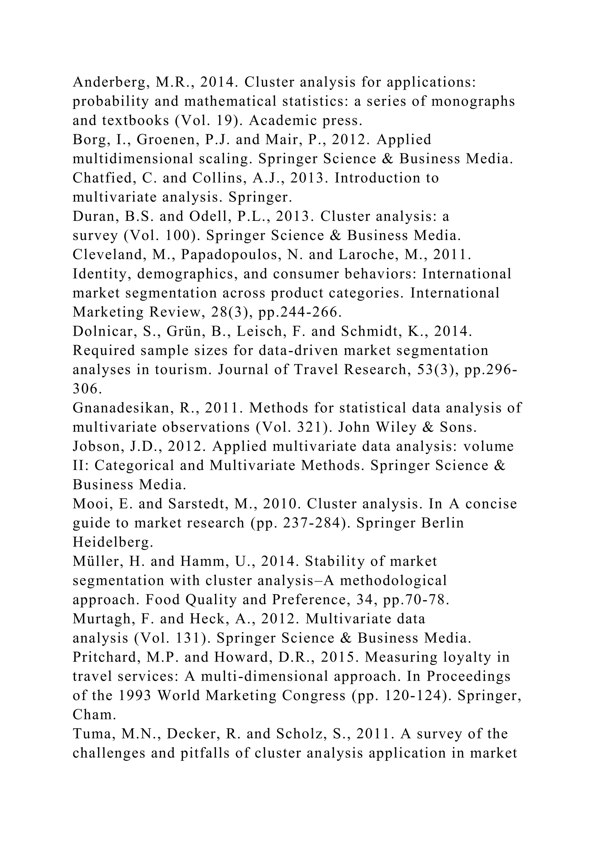 Anderberg, M.R., 2014. Cluster analysis for applications:
probability and mathematical statistics: a series of monographs
and textbooks (Vol. 19). Academic press.
Borg, I., Groenen, P.J. and Mair, P., 2012. Applied
multidimensional scaling. Springer Science & Business Media.
Chatfied, C. and Collins, A.J., 2013. Introduction to
multivariate analysis. Springer.
Duran, B.S. and Odell, P.L., 2013. Cluster analysis: a
survey (Vol. 100). Springer Science & Business Media.
Cleveland, M., Papadopoulos, N. and Laroche, M., 2011.
Identity, demographics, and consumer behaviors: International
market segmentation across product categories. International
Marketing Review, 28(3), pp.244-266.
Dolnicar, S., Grün, B., Leisch, F. and Schmidt, K., 2014.
Required sample sizes for data-driven market segmentation
analyses in tourism. Journal of Travel Research, 53(3), pp.296-
306.
Gnanadesikan, R., 2011. Methods for statistical data analysis of
multivariate observations (Vol. 321). John Wiley & Sons.
Jobson, J.D., 2012. Applied multivariate data analysis: volume
II: Categorical and Multivariate Methods. Springer Science &
Business Media.
Mooi, E. and Sarstedt, M., 2010. Cluster analysis. In A concise
guide to market research (pp. 237-284). Springer Berlin
Heidelberg.
Müller, H. and Hamm, U., 2014. Stability of market
segmentation with cluster analysis–A methodological
approach. Food Quality and Preference, 34, pp.70-78.
Murtagh, F. and Heck, A., 2012. Multivariate data
analysis (Vol. 131). Springer Science & Business Media.
Pritchard, M.P. and Howard, D.R., 2015. Measuring loyalty in
travel services: A multi-dimensional approach. In Proceedings
of the 1993 World Marketing Congress (pp. 120-124). Springer,
Cham.
Tuma, M.N., Decker, R. and Scholz, S., 2011. A survey of the
challenges and pitfalls of cluster analysis application in market
 