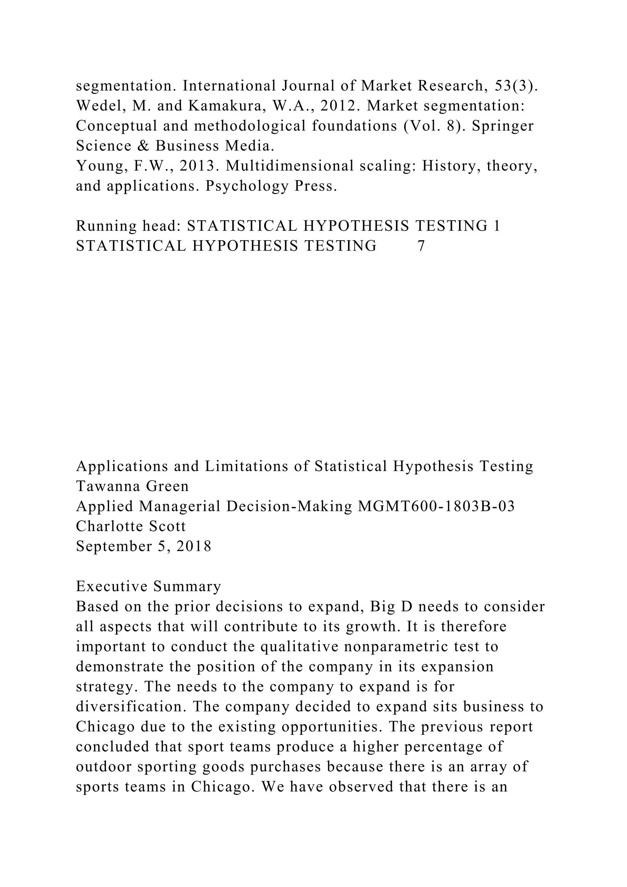 segmentation. International Journal of Market Research, 53(3).
Wedel, M. and Kamakura, W.A., 2012. Market segmentation:
Conceptual and methodological foundations (Vol. 8). Springer
Science & Business Media.
Young, F.W., 2013. Multidimensional scaling: History, theory,
and applications. Psychology Press.
Running head: STATISTICAL HYPOTHESIS TESTING 1
STATISTICAL HYPOTHESIS TESTING 7
Applications and Limitations of Statistical Hypothesis Testing
Tawanna Green
Applied Managerial Decision-Making MGMT600-1803B-03
Charlotte Scott
September 5, 2018
Executive Summary
Based on the prior decisions to expand, Big D needs to consider
all aspects that will contribute to its growth. It is therefore
important to conduct the qualitative nonparametric test to
demonstrate the position of the company in its expansion
strategy. The needs to the company to expand is for
diversification. The company decided to expand sits business to
Chicago due to the existing opportunities. The previous report
concluded that sport teams produce a higher percentage of
outdoor sporting goods purchases because there is an array of
sports teams in Chicago. We have observed that there is an
 