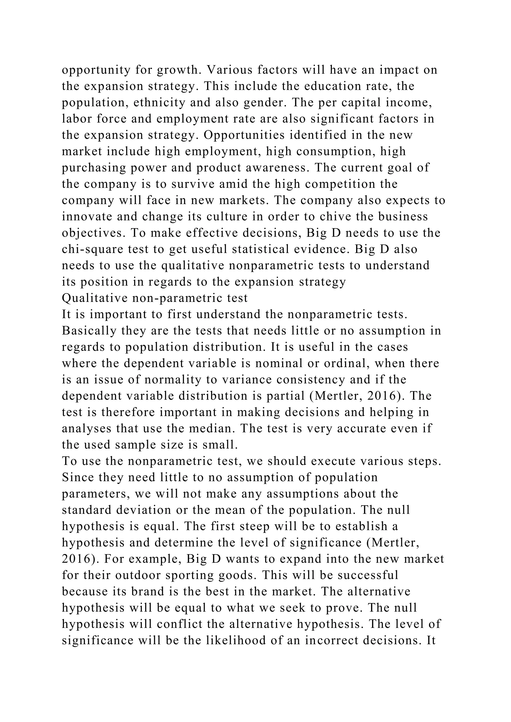 opportunity for growth. Various factors will have an impact on
the expansion strategy. This include the education rate, the
population, ethnicity and also gender. The per capital income,
labor force and employment rate are also significant factors in
the expansion strategy. Opportunities identified in the new
market include high employment, high consumption, high
purchasing power and product awareness. The current goal of
the company is to survive amid the high competition the
company will face in new markets. The company also expects to
innovate and change its culture in order to chive the business
objectives. To make effective decisions, Big D needs to use the
chi-square test to get useful statistical evidence. Big D also
needs to use the qualitative nonparametric tests to understand
its position in regards to the expansion strategy
Qualitative non-parametric test
It is important to first understand the nonparametric tests.
Basically they are the tests that needs little or no assumption in
regards to population distribution. It is useful in the cases
where the dependent variable is nominal or ordinal, when there
is an issue of normality to variance consistency and if the
dependent variable distribution is partial (Mertler, 2016). The
test is therefore important in making decisions and helping in
analyses that use the median. The test is very accurate even if
the used sample size is small.
To use the nonparametric test, we should execute various steps.
Since they need little to no assumption of population
parameters, we will not make any assumptions about the
standard deviation or the mean of the population. The null
hypothesis is equal. The first steep will be to establish a
hypothesis and determine the level of significance (Mertler,
2016). For example, Big D wants to expand into the new market
for their outdoor sporting goods. This will be successful
because its brand is the best in the market. The alternative
hypothesis will be equal to what we seek to prove. The null
hypothesis will conflict the alternative hypothesis. The level of
significance will be the likelihood of an incorrect decisions. It
 