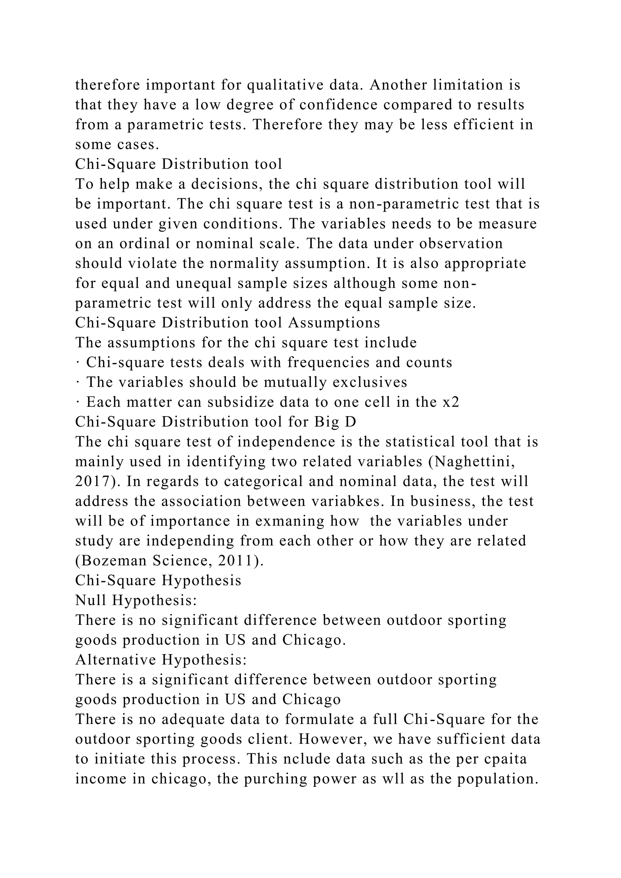 therefore important for qualitative data. Another limitation is
that they have a low degree of confidence compared to results
from a parametric tests. Therefore they may be less efficient in
some cases.
Chi-Square Distribution tool
To help make a decisions, the chi square distribution tool will
be important. The chi square test is a non-parametric test that is
used under given conditions. The variables needs to be measure
on an ordinal or nominal scale. The data under observation
should violate the normality assumption. It is also appropriate
for equal and unequal sample sizes although some non-
parametric test will only address the equal sample size.
Chi-Square Distribution tool Assumptions
The assumptions for the chi square test include
· Chi-square tests deals with frequencies and counts
· The variables should be mutually exclusives
· Each matter can subsidize data to one cell in the x2
Chi-Square Distribution tool for Big D
The chi square test of independence is the statistical tool that is
mainly used in identifying two related variables (Naghettini,
2017). In regards to categorical and nominal data, the test will
address the association between variabkes. In business, the test
will be of importance in exmaning how the variables under
study are independing from each other or how they are related
(Bozeman Science, 2011).
Chi-Square Hypothesis
Null Hypothesis:
There is no significant difference between outdoor sporting
goods production in US and Chicago.
Alternative Hypothesis:
There is a significant difference between outdoor sporting
goods production in US and Chicago
There is no adequate data to formulate a full Chi-Square for the
outdoor sporting goods client. However, we have sufficient data
to initiate this process. This nclude data such as the per cpaita
income in chicago, the purching power as wll as the population.
 