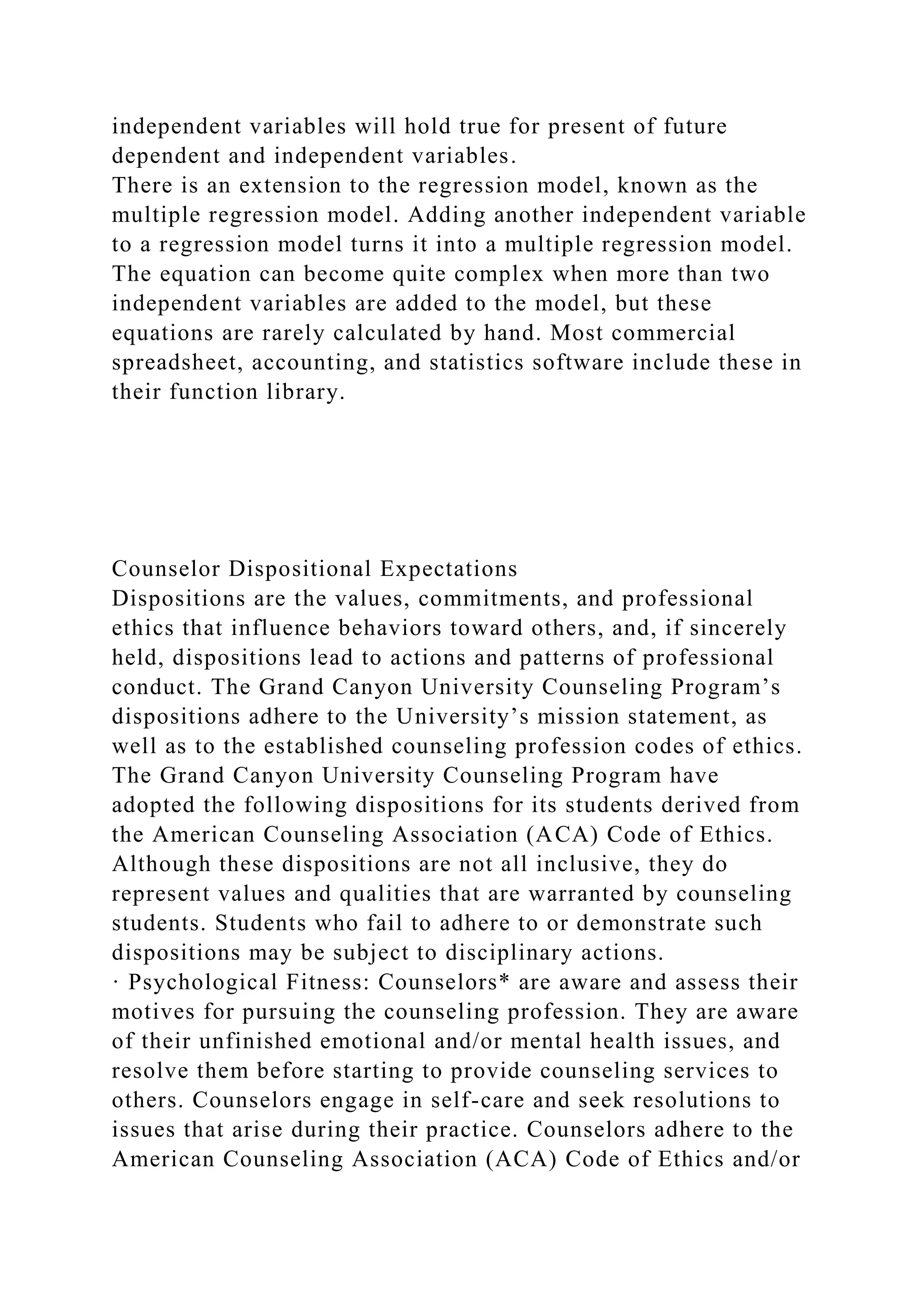 independent variables will hold true for present of future
dependent and independent variables.
There is an extension to the regression model, known as the
multiple regression model. Adding another independent variable
to a regression model turns it into a multiple regression model.
The equation can become quite complex when more than two
independent variables are added to the model, but these
equations are rarely calculated by hand. Most commercial
spreadsheet, accounting, and statistics software include these in
their function library.
Counselor Dispositional Expectations
Dispositions are the values, commitments, and professional
ethics that influence behaviors toward others, and, if sincerely
held, dispositions lead to actions and patterns of professional
conduct. The Grand Canyon University Counseling Program’s
dispositions adhere to the University’s mission statement, as
well as to the established counseling profession codes of ethics.
The Grand Canyon University Counseling Program have
adopted the following dispositions for its students derived from
the American Counseling Association (ACA) Code of Ethics.
Although these dispositions are not all inclusive, they do
represent values and qualities that are warranted by counseling
students. Students who fail to adhere to or demonstrate such
dispositions may be subject to disciplinary actions.
· Psychological Fitness: Counselors* are aware and assess their
motives for pursuing the counseling profession. They are aware
of their unfinished emotional and/or mental health issues, and
resolve them before starting to provide counseling services to
others. Counselors engage in self-care and seek resolutions to
issues that arise during their practice. Counselors adhere to the
American Counseling Association (ACA) Code of Ethics and/or
 