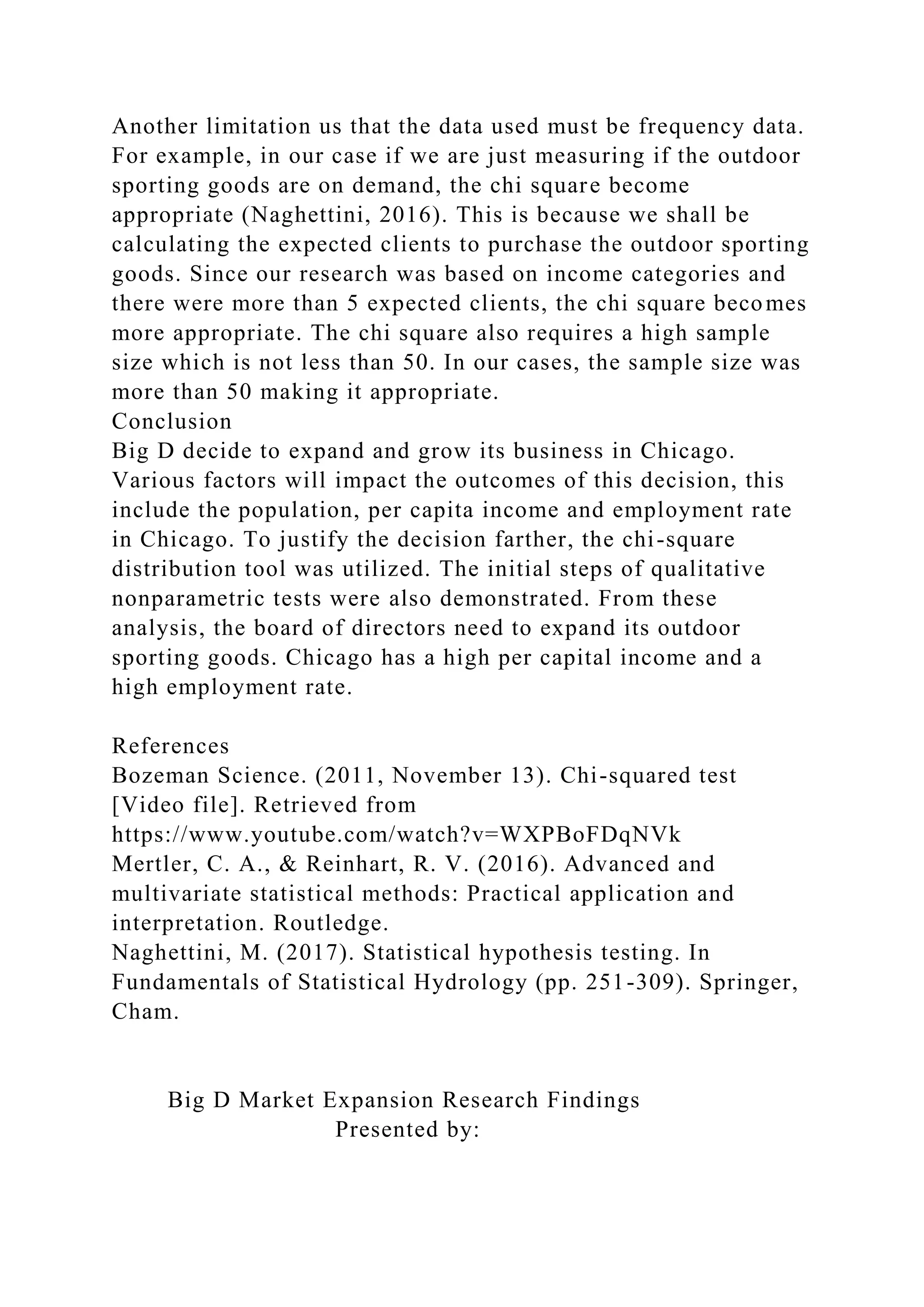 Another limitation us that the data used must be frequency data.
For example, in our case if we are just measuring if the outdoor
sporting goods are on demand, the chi square become
appropriate (Naghettini, 2016). This is because we shall be
calculating the expected clients to purchase the outdoor sporting
goods. Since our research was based on income categories and
there were more than 5 expected clients, the chi square becomes
more appropriate. The chi square also requires a high sample
size which is not less than 50. In our cases, the sample size was
more than 50 making it appropriate.
Conclusion
Big D decide to expand and grow its business in Chicago.
Various factors will impact the outcomes of this decision, this
include the population, per capita income and employment rate
in Chicago. To justify the decision farther, the chi-square
distribution tool was utilized. The initial steps of qualitative
nonparametric tests were also demonstrated. From these
analysis, the board of directors need to expand its outdoor
sporting goods. Chicago has a high per capital income and a
high employment rate.
References
Bozeman Science. (2011, November 13). Chi-squared test
[Video file]. Retrieved from
https://www.youtube.com/watch?v=WXPBoFDqNVk
Mertler, C. A., & Reinhart, R. V. (2016). Advanced and
multivariate statistical methods: Practical application and
interpretation. Routledge.
Naghettini, M. (2017). Statistical hypothesis testing. In
Fundamentals of Statistical Hydrology (pp. 251-309). Springer,
Cham.
Big D Market Expansion Research Findings
Presented by:
 
