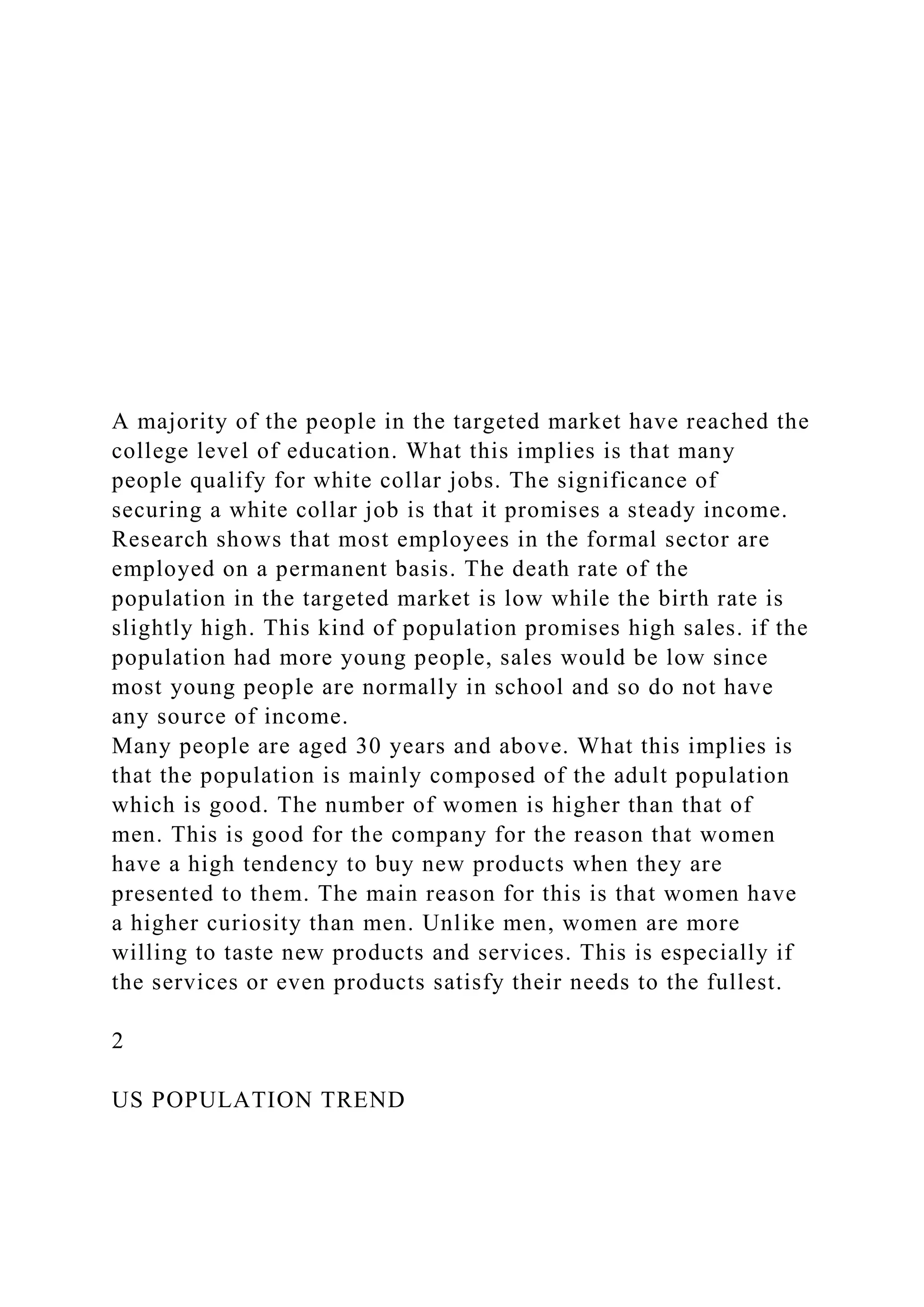 A majority of the people in the targeted market have reached the
college level of education. What this implies is that many
people qualify for white collar jobs. The significance of
securing a white collar job is that it promises a steady income.
Research shows that most employees in the formal sector are
employed on a permanent basis. The death rate of the
population in the targeted market is low while the birth rate is
slightly high. This kind of population promises high sales. if the
population had more young people, sales would be low since
most young people are normally in school and so do not have
any source of income.
Many people are aged 30 years and above. What this implies is
that the population is mainly composed of the adult population
which is good. The number of women is higher than that of
men. This is good for the company for the reason that women
have a high tendency to buy new products when they are
presented to them. The main reason for this is that women have
a higher curiosity than men. Unlike men, women are more
willing to taste new products and services. This is especially if
the services or even products satisfy their needs to the fullest.
2
US POPULATION TREND
 