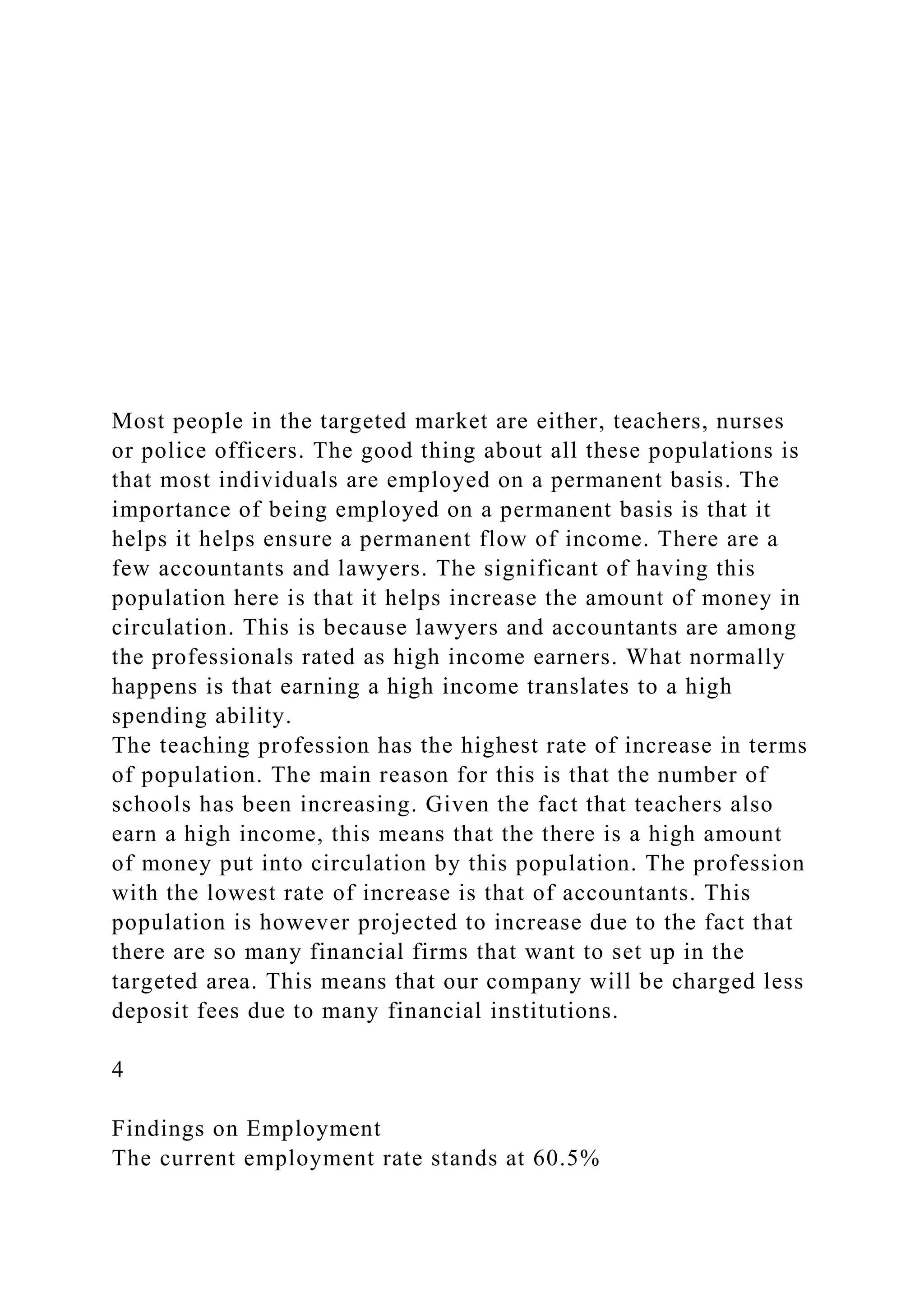 Most people in the targeted market are either, teachers, nurses
or police officers. The good thing about all these populations is
that most individuals are employed on a permanent basis. The
importance of being employed on a permanent basis is that it
helps it helps ensure a permanent flow of income. There are a
few accountants and lawyers. The significant of having this
population here is that it helps increase the amount of money in
circulation. This is because lawyers and accountants are among
the professionals rated as high income earners. What normally
happens is that earning a high income translates to a high
spending ability.
The teaching profession has the highest rate of increase in terms
of population. The main reason for this is that the number of
schools has been increasing. Given the fact that teachers also
earn a high income, this means that the there is a high amount
of money put into circulation by this population. The profession
with the lowest rate of increase is that of accountants. This
population is however projected to increase due to the fact that
there are so many financial firms that want to set up in the
targeted area. This means that our company will be charged less
deposit fees due to many financial institutions.
4
Findings on Employment
The current employment rate stands at 60.5%
 
