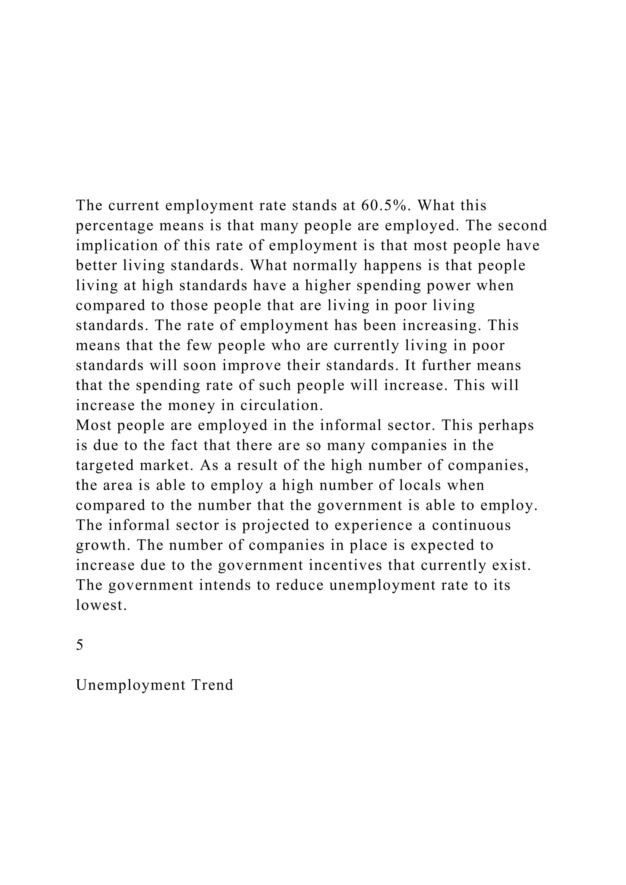The current employment rate stands at 60.5%. What this
percentage means is that many people are employed. The second
implication of this rate of employment is that most people have
better living standards. What normally happens is that people
living at high standards have a higher spending power when
compared to those people that are living in poor living
standards. The rate of employment has been increasing. This
means that the few people who are currently living in poor
standards will soon improve their standards. It further means
that the spending rate of such people will increase. This will
increase the money in circulation.
Most people are employed in the informal sector. This perhaps
is due to the fact that there are so many companies in the
targeted market. As a result of the high number of companies,
the area is able to employ a high number of locals when
compared to the number that the government is able to employ.
The informal sector is projected to experience a continuous
growth. The number of companies in place is expected to
increase due to the government incentives that currently exist.
The government intends to reduce unemployment rate to its
lowest.
5
Unemployment Trend
 