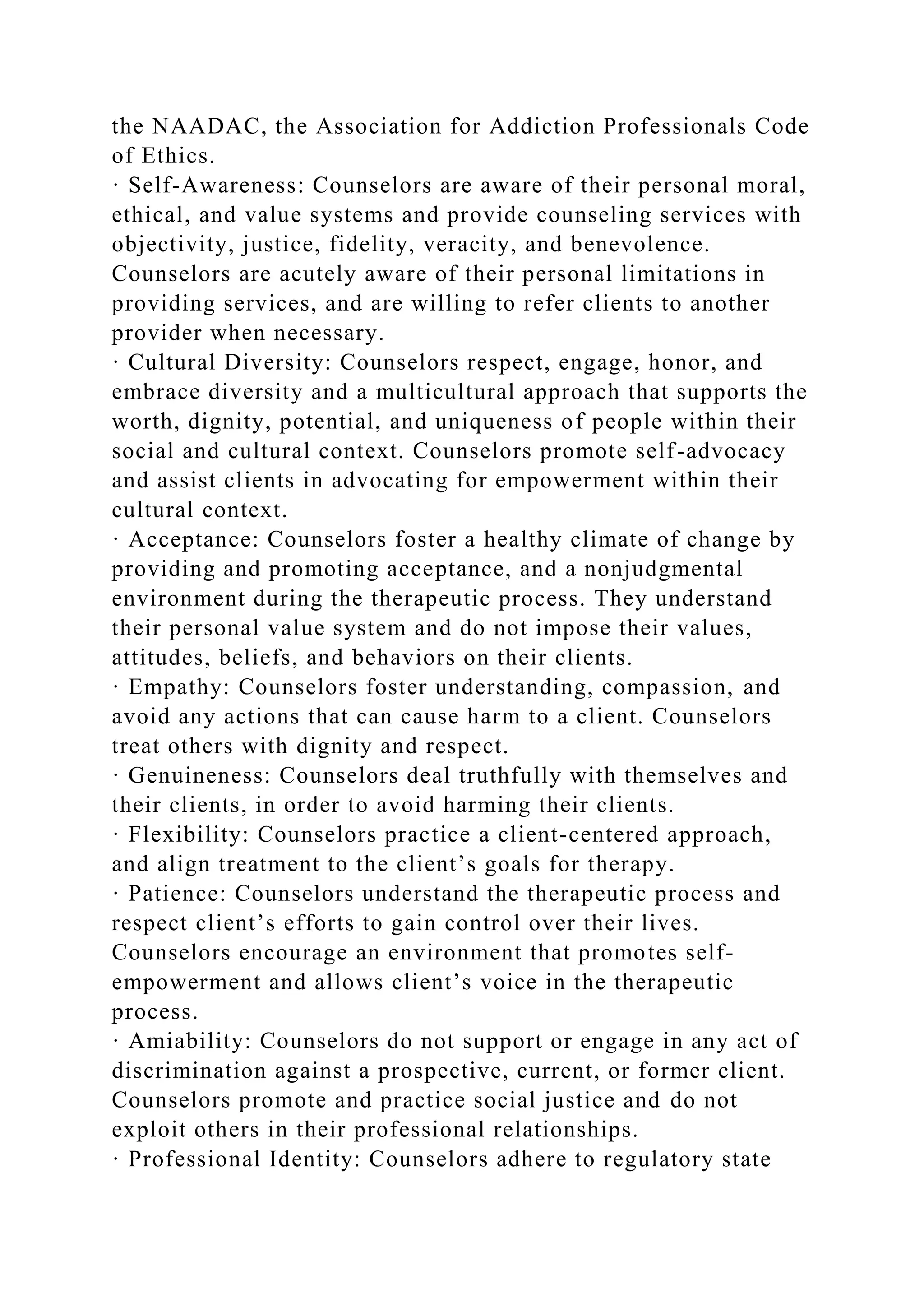 the NAADAC, the Association for Addiction Professionals Code
of Ethics.
· Self-Awareness: Counselors are aware of their personal moral,
ethical, and value systems and provide counseling services with
objectivity, justice, fidelity, veracity, and benevolence.
Counselors are acutely aware of their personal limitations in
providing services, and are willing to refer clients to another
provider when necessary.
· Cultural Diversity: Counselors respect, engage, honor, and
embrace diversity and a multicultural approach that supports the
worth, dignity, potential, and uniqueness of people within their
social and cultural context. Counselors promote self-advocacy
and assist clients in advocating for empowerment within their
cultural context.
· Acceptance: Counselors foster a healthy climate of change by
providing and promoting acceptance, and a nonjudgmental
environment during the therapeutic process. They understand
their personal value system and do not impose their values,
attitudes, beliefs, and behaviors on their clients.
· Empathy: Counselors foster understanding, compassion, and
avoid any actions that can cause harm to a client. Counselors
treat others with dignity and respect.
· Genuineness: Counselors deal truthfully with themselves and
their clients, in order to avoid harming their clients.
· Flexibility: Counselors practice a client-centered approach,
and align treatment to the client’s goals for therapy.
· Patience: Counselors understand the therapeutic process and
respect client’s efforts to gain control over their lives.
Counselors encourage an environment that promotes self-
empowerment and allows client’s voice in the therapeutic
process.
· Amiability: Counselors do not support or engage in any act of
discrimination against a prospective, current, or former client.
Counselors promote and practice social justice and do not
exploit others in their professional relationships.
· Professional Identity: Counselors adhere to regulatory state
 
