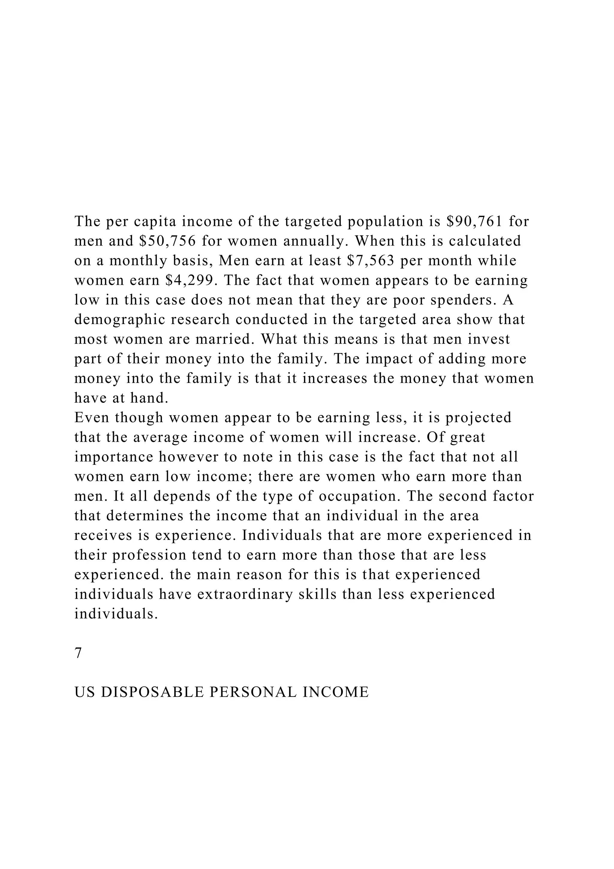 The per capita income of the targeted population is $90,761 for
men and $50,756 for women annually. When this is calculated
on a monthly basis, Men earn at least $7,563 per month while
women earn $4,299. The fact that women appears to be earning
low in this case does not mean that they are poor spenders. A
demographic research conducted in the targeted area show that
most women are married. What this means is that men invest
part of their money into the family. The impact of adding more
money into the family is that it increases the money that women
have at hand.
Even though women appear to be earning less, it is projected
that the average income of women will increase. Of great
importance however to note in this case is the fact that not all
women earn low income; there are women who earn more than
men. It all depends of the type of occupation. The second factor
that determines the income that an individual in the area
receives is experience. Individuals that are more experienced in
their profession tend to earn more than those that are less
experienced. the main reason for this is that experienced
individuals have extraordinary skills than less experienced
individuals.
7
US DISPOSABLE PERSONAL INCOME
 