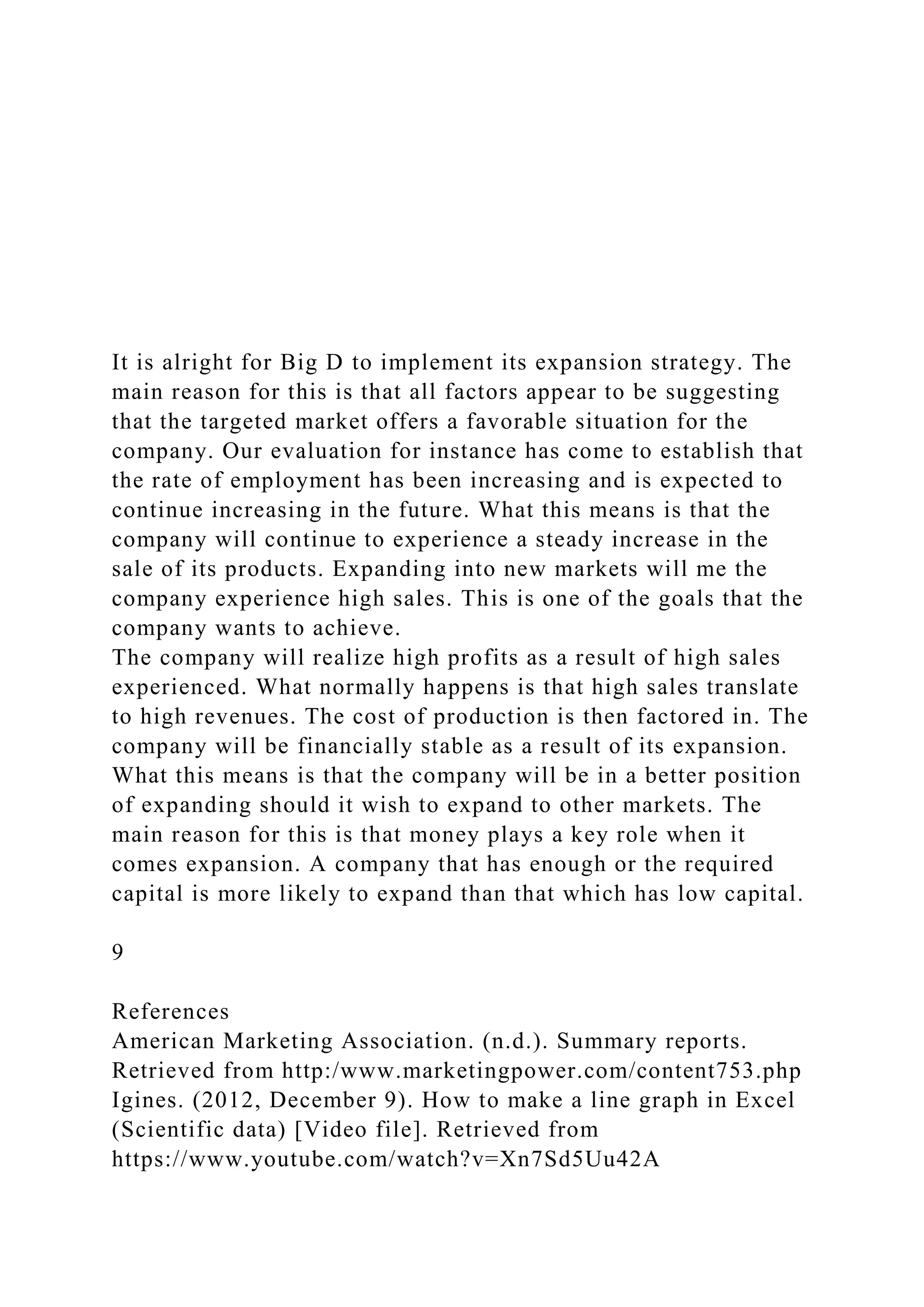 It is alright for Big D to implement its expansion strategy. The
main reason for this is that all factors appear to be suggesting
that the targeted market offers a favorable situation for the
company. Our evaluation for instance has come to establish that
the rate of employment has been increasing and is expected to
continue increasing in the future. What this means is that the
company will continue to experience a steady increase in the
sale of its products. Expanding into new markets will me the
company experience high sales. This is one of the goals that the
company wants to achieve.
The company will realize high profits as a result of high sales
experienced. What normally happens is that high sales translate
to high revenues. The cost of production is then factored in. The
company will be financially stable as a result of its expansion.
What this means is that the company will be in a better position
of expanding should it wish to expand to other markets. The
main reason for this is that money plays a key role when it
comes expansion. A company that has enough or the required
capital is more likely to expand than that which has low capital.
9
References
American Marketing Association. (n.d.). Summary reports.
Retrieved from http:/www.marketingpower.com/content753.php
Igines. (2012, December 9). How to make a line graph in Excel
(Scientific data) [Video file]. Retrieved from
https://www.youtube.com/watch?v=Xn7Sd5Uu42A
 