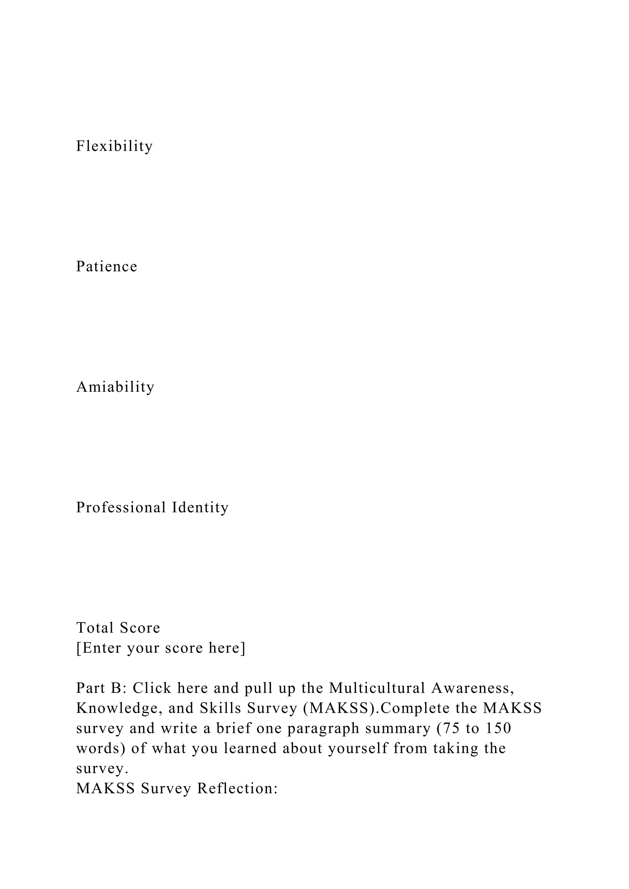 Flexibility
Patience
Amiability
Professional Identity
Total Score
[Enter your score here]
Part B: Click here and pull up the Multicultural Awareness,
Knowledge, and Skills Survey (MAKSS).Complete the MAKSS
survey and write a brief one paragraph summary (75 to 150
words) of what you learned about yourself from taking the
survey.
MAKSS Survey Reflection:
 