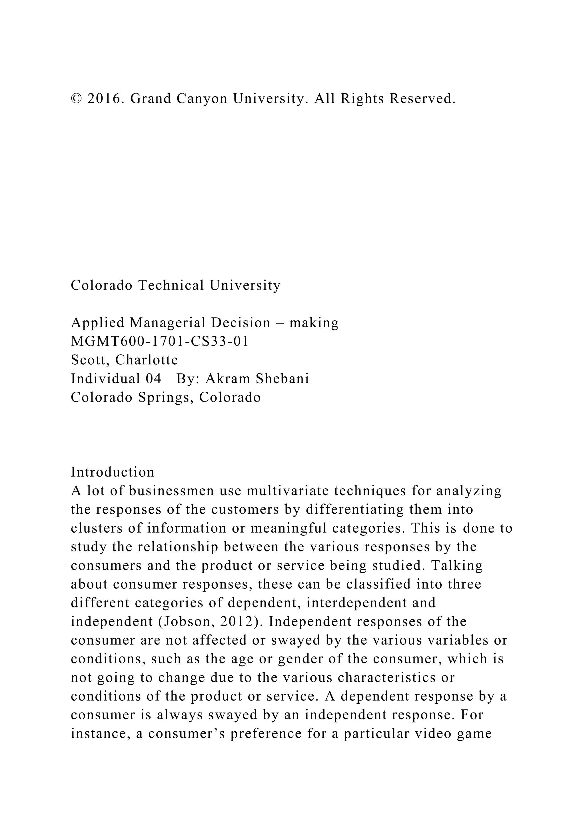 © 2016. Grand Canyon University. All Rights Reserved.
Colorado Technical University
Applied Managerial Decision – making
MGMT600-1701-CS33-01
Scott, Charlotte
Individual 04 By: Akram Shebani
Colorado Springs, Colorado
Introduction
A lot of businessmen use multivariate techniques for analyzing
the responses of the customers by differentiating them into
clusters of information or meaningful categories. This is done to
study the relationship between the various responses by the
consumers and the product or service being studied. Talking
about consumer responses, these can be classified into three
different categories of dependent, interdependent and
independent (Jobson, 2012). Independent responses of the
consumer are not affected or swayed by the various variables or
conditions, such as the age or gender of the consumer, which is
not going to change due to the various characteristics or
conditions of the product or service. A dependent response by a
consumer is always swayed by an independent response. For
instance, a consumer’s preference for a particular video game
 