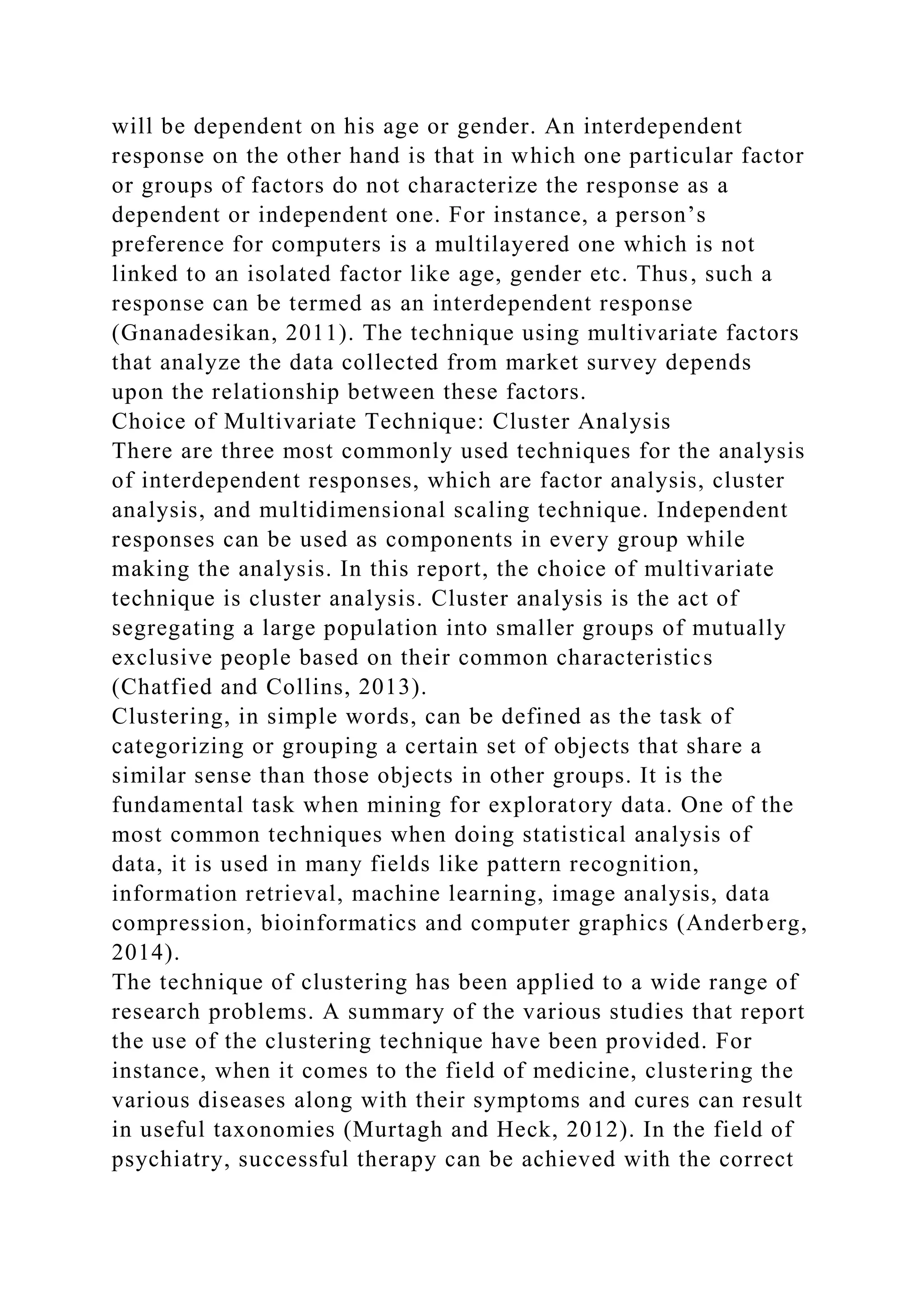 will be dependent on his age or gender. An interdependent
response on the other hand is that in which one particular factor
or groups of factors do not characterize the response as a
dependent or independent one. For instance, a person’s
preference for computers is a multilayered one which is not
linked to an isolated factor like age, gender etc. Thus, such a
response can be termed as an interdependent response
(Gnanadesikan, 2011). The technique using multivariate factors
that analyze the data collected from market survey depends
upon the relationship between these factors.
Choice of Multivariate Technique: Cluster Analysis
There are three most commonly used techniques for the analysis
of interdependent responses, which are factor analysis, cluster
analysis, and multidimensional scaling technique. Independent
responses can be used as components in every group while
making the analysis. In this report, the choice of multivariate
technique is cluster analysis. Cluster analysis is the act of
segregating a large population into smaller groups of mutually
exclusive people based on their common characteristics
(Chatfied and Collins, 2013).
Clustering, in simple words, can be defined as the task of
categorizing or grouping a certain set of objects that share a
similar sense than those objects in other groups. It is the
fundamental task when mining for exploratory data. One of the
most common techniques when doing statistical analysis of
data, it is used in many fields like pattern recognition,
information retrieval, machine learning, image analysis, data
compression, bioinformatics and computer graphics (Anderberg,
2014).
The technique of clustering has been applied to a wide range of
research problems. A summary of the various studies that report
the use of the clustering technique have been provided. For
instance, when it comes to the field of medicine, clustering the
various diseases along with their symptoms and cures can result
in useful taxonomies (Murtagh and Heck, 2012). In the field of
psychiatry, successful therapy can be achieved with the correct
 