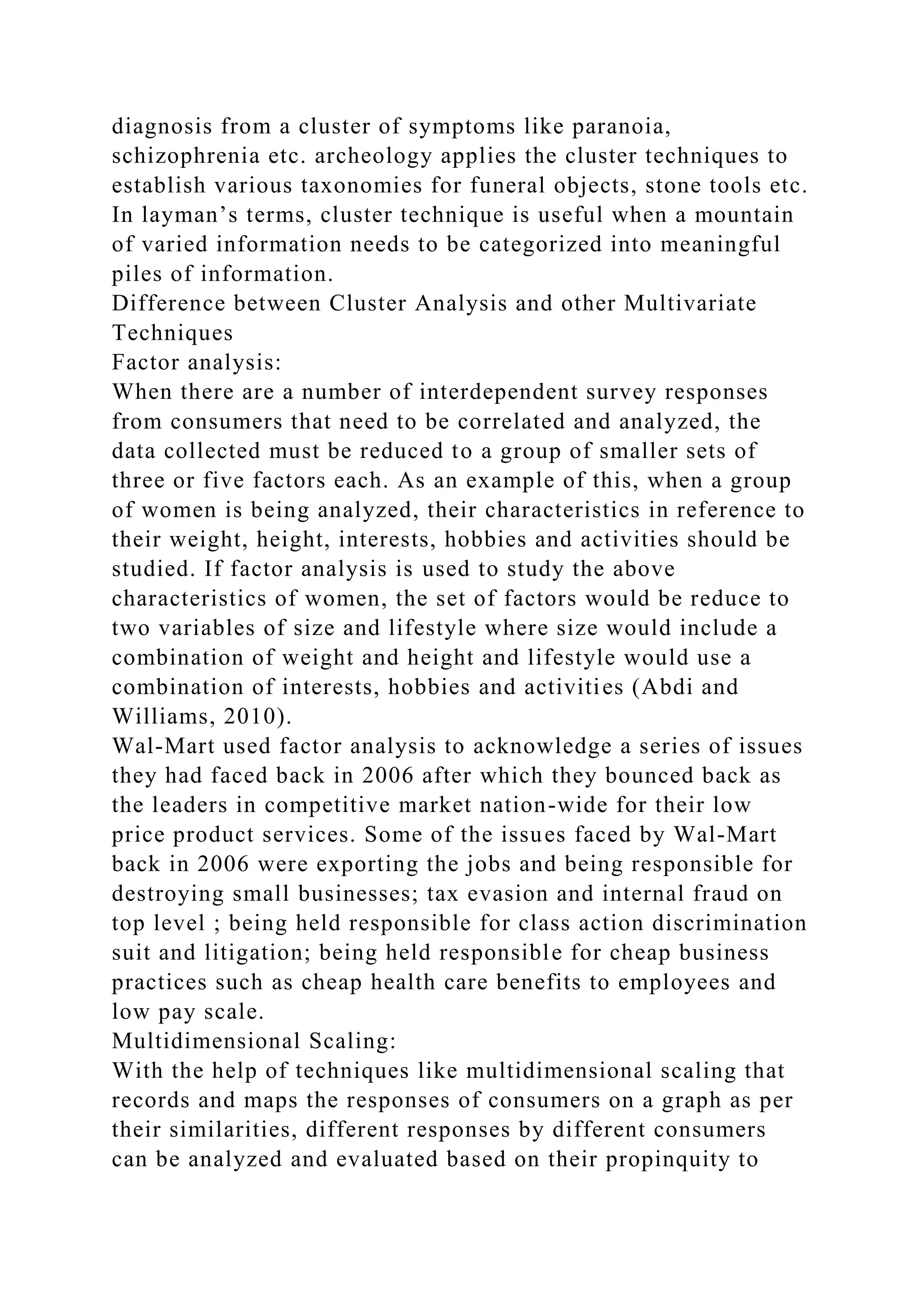 diagnosis from a cluster of symptoms like paranoia,
schizophrenia etc. archeology applies the cluster techniques to
establish various taxonomies for funeral objects, stone tools etc.
In layman’s terms, cluster technique is useful when a mountain
of varied information needs to be categorized into meaningful
piles of information.
Difference between Cluster Analysis and other Multivariate
Techniques
Factor analysis:
When there are a number of interdependent survey responses
from consumers that need to be correlated and analyzed, the
data collected must be reduced to a group of smaller sets of
three or five factors each. As an example of this, when a group
of women is being analyzed, their characteristics in reference to
their weight, height, interests, hobbies and activities should be
studied. If factor analysis is used to study the above
characteristics of women, the set of factors would be reduce to
two variables of size and lifestyle where size would include a
combination of weight and height and lifestyle would use a
combination of interests, hobbies and activities (Abdi and
Williams, 2010).
Wal-Mart used factor analysis to acknowledge a series of issues
they had faced back in 2006 after which they bounced back as
the leaders in competitive market nation-wide for their low
price product services. Some of the issues faced by Wal-Mart
back in 2006 were exporting the jobs and being responsible for
destroying small businesses; tax evasion and internal fraud on
top level ; being held responsible for class action discrimination
suit and litigation; being held responsible for cheap business
practices such as cheap health care benefits to employees and
low pay scale.
Multidimensional Scaling:
With the help of techniques like multidimensional scaling that
records and maps the responses of consumers on a graph as per
their similarities, different responses by different consumers
can be analyzed and evaluated based on their propinquity to
 