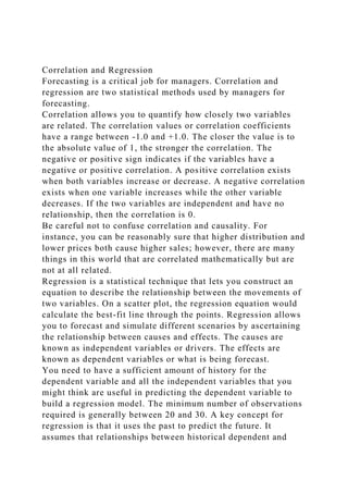 Correlation and Regression
Forecasting is a critical job for managers. Correlation and
regression are two statistical methods used by managers for
forecasting.
Correlation allows you to quantify how closely two variables
are related. The correlation values or correlation coefficients
have a range between -1.0 and +1.0. The closer the value is to
the absolute value of 1, the stronger the correlation. The
negative or positive sign indicates if the variables have a
negative or positive correlation. A positive correlation exists
when both variables increase or decrease. A negative correlation
exists when one variable increases while the other variable
decreases. If the two variables are independent and have no
relationship, then the correlation is 0.
Be careful not to confuse correlation and causality. For
instance, you can be reasonably sure that higher distribution and
lower prices both cause higher sales; however, there are many
things in this world that are correlated mathematically but are
not at all related.
Regression is a statistical technique that lets you construct an
equation to describe the relationship between the movements of
two variables. On a scatter plot, the regression equation would
calculate the best-fit line through the points. Regression allows
you to forecast and simulate different scenarios by ascertaining
the relationship between causes and effects. The causes are
known as independent variables or drivers. The effects are
known as dependent variables or what is being forecast.
You need to have a sufficient amount of history for the
dependent variable and all the independent variables that you
might think are useful in predicting the dependent variable to
build a regression model. The minimum number of observations
required is generally between 20 and 30. A key concept for
regression is that it uses the past to predict the future. It
assumes that relationships between historical dependent and
 