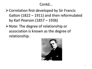 Contd…
Correlation first developed by Sir Francis
Galton (1822 – 1911) and then reformulated
by Karl Pearson (1857 – 1936)
Note: The degree of relationship or
association is known as the degree of
relationship.
5
 