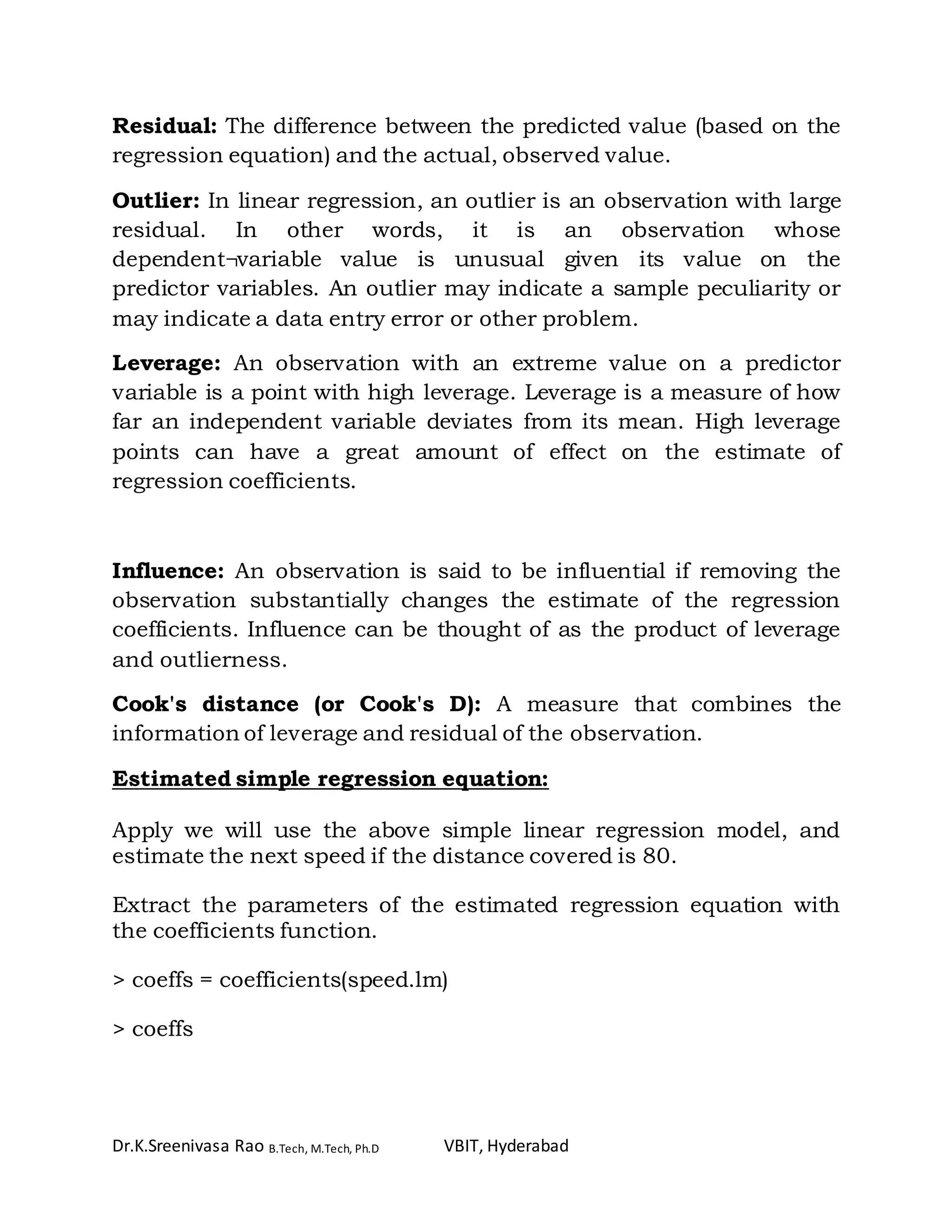 Dr.K.Sreenivasa Rao B.Tech, M.Tech, Ph.D VBIT, Hyderabad
Residual: The difference between the predicted value (based on the
regression equation) and the actual, observed value.
Outlier: In linear regression, an outlier is an observation with large
residual. In other words, it is an observation whose
dependent¬variable value is unusual given its value on the
predictor variables. An outlier may indicate a sample peculiarity or
may indicate a data entry error or other problem.
Leverage: An observation with an extreme value on a predictor
variable is a point with high leverage. Leverage is a measure of how
far an independent variable deviates from its mean. High leverage
points can have a great amount of effect on the estimate of
regression coefficients.
Influence: An observation is said to be influential if removing the
observation substantially changes the estimate of the regression
coefficients. Influence can be thought of as the product of leverage
and outlierness.
Cook's distance (or Cook's D): A measure that combines the
information of leverage and residual of the observation.
Estimated simple regression equation:
Apply we will use the above simple linear regression model, and
estimate the next speed if the distance covered is 80.
Extract the parameters of the estimated regression equation with
the coefficients function.
> coeffs = coefficients(speed.lm)
> coeffs
 