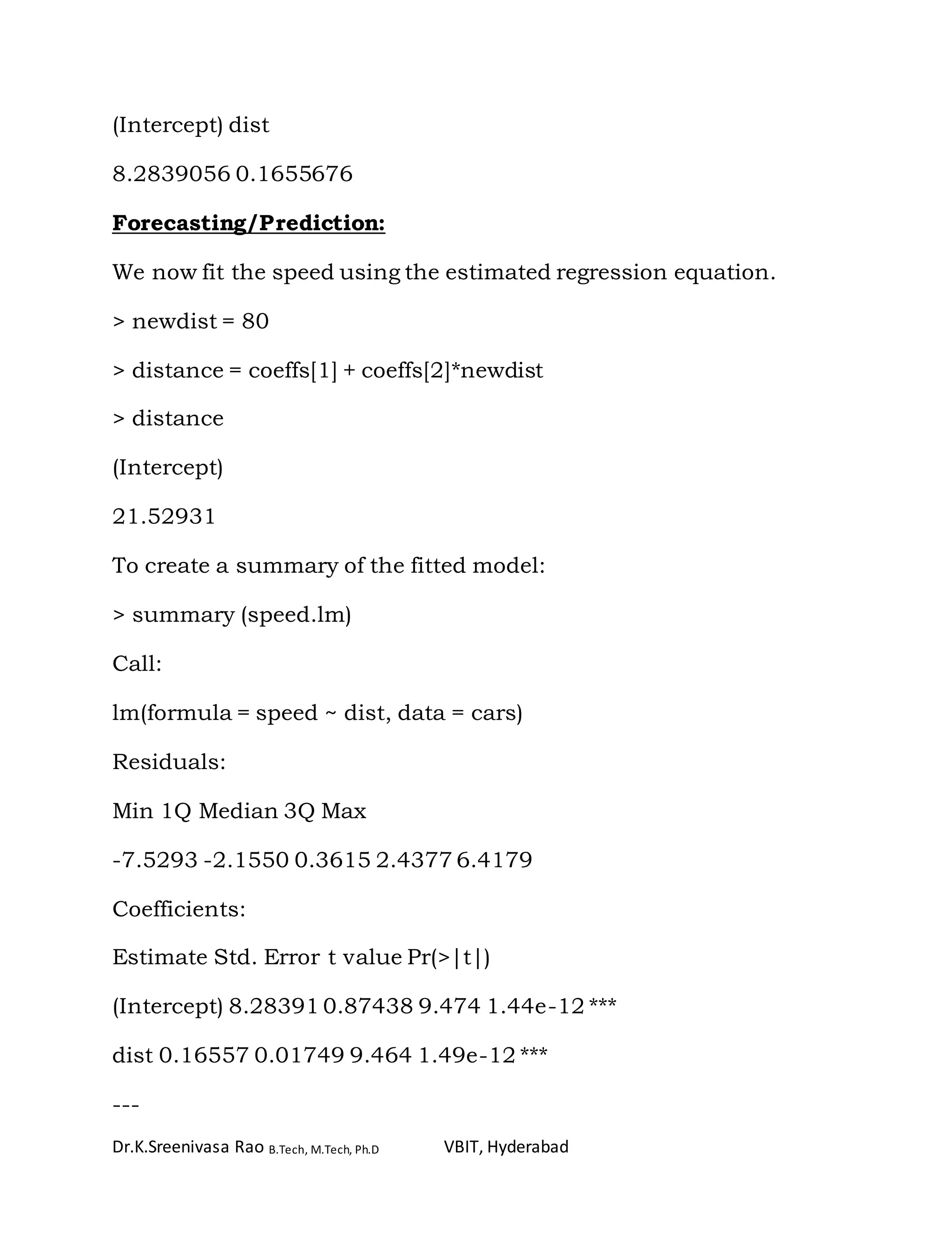 Dr.K.Sreenivasa Rao B.Tech, M.Tech, Ph.D VBIT, Hyderabad
(Intercept) dist
8.2839056 0.1655676
Forecasting/Prediction:
We now fit the speed using the estimated regression equation.
> newdist = 80
> distance = coeffs[1] + coeffs[2]*newdist
> distance
(Intercept)
21.52931
To create a summary of the fitted model:
> summary (speed.lm)
Call:
lm(formula = speed ~ dist, data = cars)
Residuals:
Min 1Q Median 3Q Max
-7.5293 -2.1550 0.3615 2.4377 6.4179
Coefficients:
Estimate Std. Error t value Pr(>|t|)
(Intercept) 8.28391 0.87438 9.474 1.44e-12 ***
dist 0.16557 0.01749 9.464 1.49e-12 ***
---
 