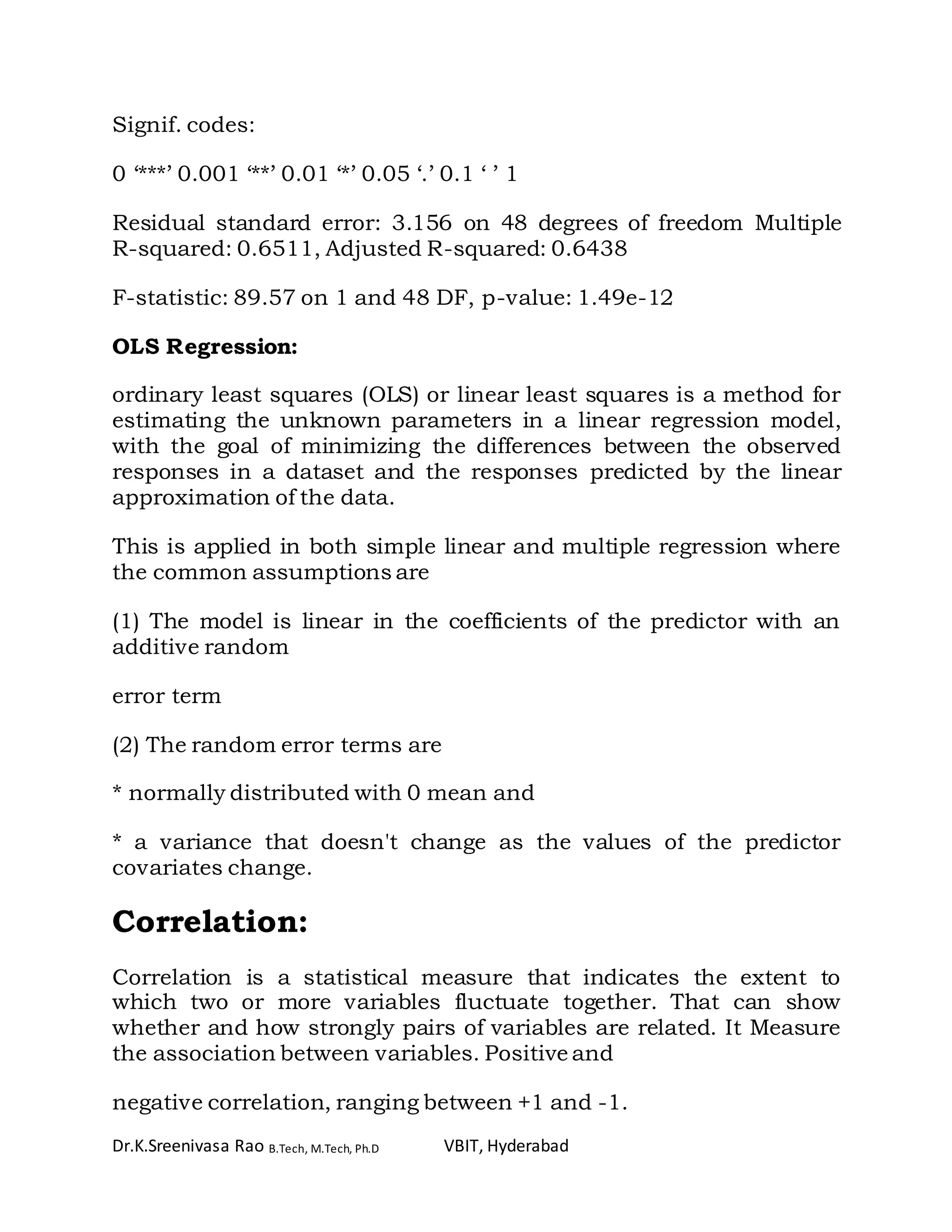 Dr.K.Sreenivasa Rao B.Tech, M.Tech, Ph.D VBIT, Hyderabad
Signif. codes:
0 ‘***’ 0.001 ‘**’ 0.01 ‘*’ 0.05 ‘.’ 0.1 ‘ ’ 1
Residual standard error: 3.156 on 48 degrees of freedom Multiple
R-squared: 0.6511, Adjusted R-squared: 0.6438
F-statistic: 89.57 on 1 and 48 DF, p-value: 1.49e-12
OLS Regression:
ordinary least squares (OLS) or linear least squares is a method for
estimating the unknown parameters in a linear regression model,
with the goal of minimizing the differences between the observed
responses in a dataset and the responses predicted by the linear
approximation of the data.
This is applied in both simple linear and multiple regression where
the common assumptions are
(1) The model is linear in the coefficients of the predictor with an
additive random
error term
(2) The random error terms are
* normally distributed with 0 mean and
* a variance that doesn't change as the values of the predictor
covariates change.
Correlation:
Correlation is a statistical measure that indicates the extent to
which two or more variables fluctuate together. That can show
whether and how strongly pairs of variables are related. It Measure
the association between variables. Positive and
negative correlation, ranging between +1 and -1.
 