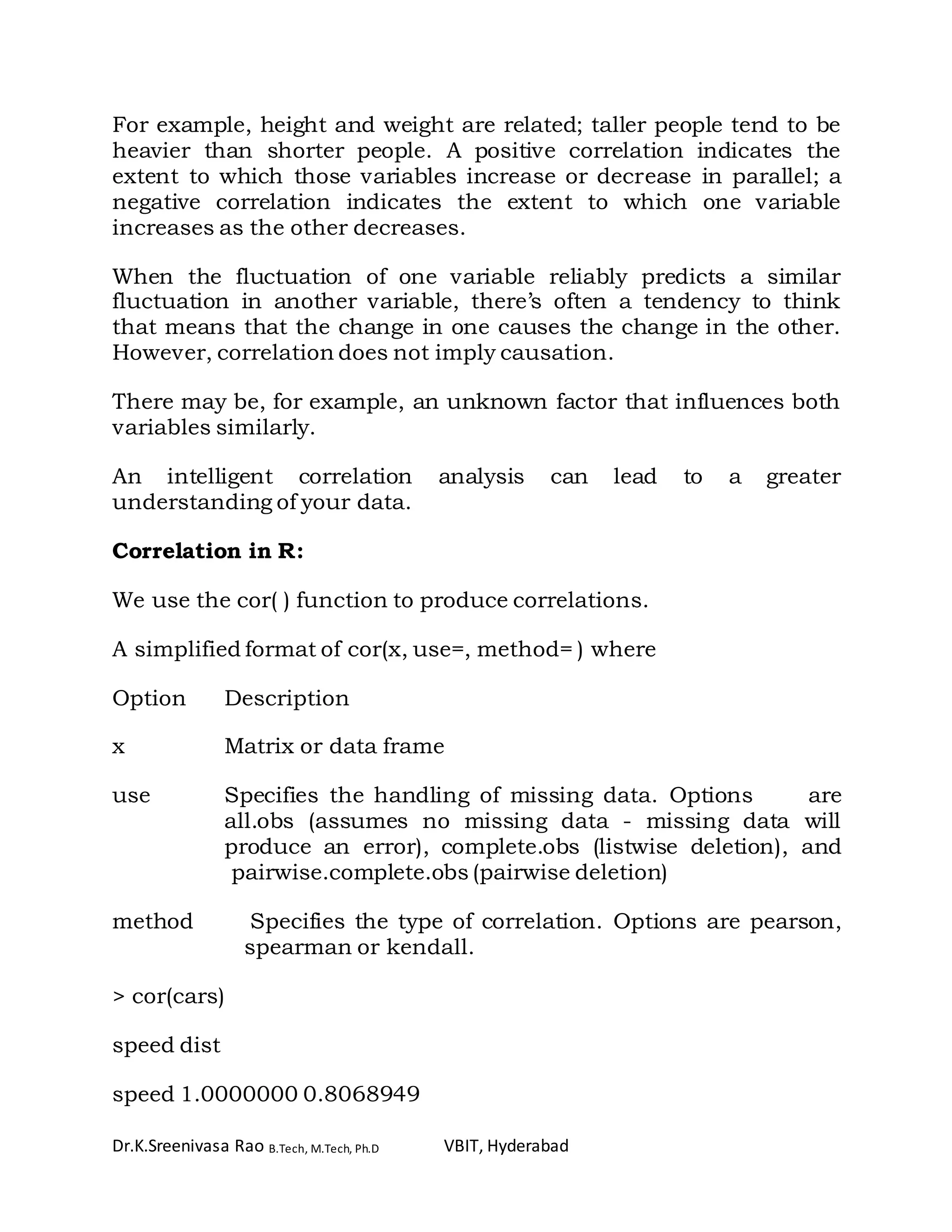 Dr.K.Sreenivasa Rao B.Tech, M.Tech, Ph.D VBIT, Hyderabad
For example, height and weight are related; taller people tend to be
heavier than shorter people. A positive correlation indicates the
extent to which those variables increase or decrease in parallel; a
negative correlation indicates the extent to which one variable
increases as the other decreases.
When the fluctuation of one variable reliably predicts a similar
fluctuation in another variable, there’s often a tendency to think
that means that the change in one causes the change in the other.
However, correlation does not imply causation.
There may be, for example, an unknown factor that influences both
variables similarly.
An intelligent correlation analysis can lead to a greater
understanding of your data.
Correlation in R:
We use the cor( ) function to produce correlations.
A simplified format of cor(x, use=, method= ) where
Option Description
x Matrix or data frame
use Specifies the handling of missing data. Options are
all.obs (assumes no missing data - missing data will
produce an error), complete.obs (listwise deletion), and
pairwise.complete.obs (pairwise deletion)
method Specifies the type of correlation. Options are pearson,
spearman or kendall.
> cor(cars)
speed dist
speed 1.0000000 0.8068949
 