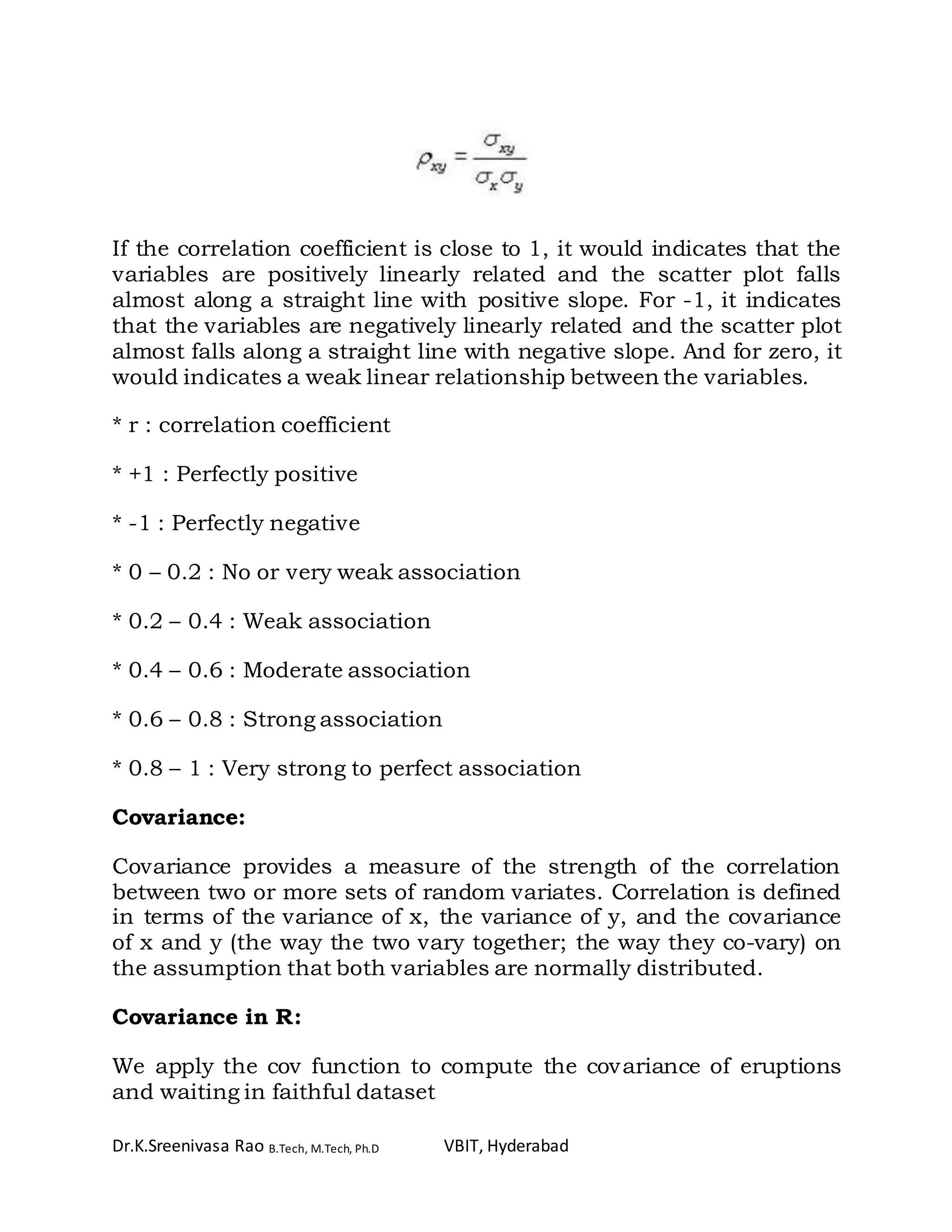 Dr.K.Sreenivasa Rao B.Tech, M.Tech, Ph.D VBIT, Hyderabad
If the correlation coefficient is close to 1, it would indicates that the
variables are positively linearly related and the scatter plot falls
almost along a straight line with positive slope. For -1, it indicates
that the variables are negatively linearly related and the scatter plot
almost falls along a straight line with negative slope. And for zero, it
would indicates a weak linear relationship between the variables.
* r : correlation coefficient
* +1 : Perfectly positive
* -1 : Perfectly negative
* 0 – 0.2 : No or very weak association
* 0.2 – 0.4 : Weak association
* 0.4 – 0.6 : Moderate association
* 0.6 – 0.8 : Strong association
* 0.8 – 1 : Very strong to perfect association
Covariance:
Covariance provides a measure of the strength of the correlation
between two or more sets of random variates. Correlation is defined
in terms of the variance of x, the variance of y, and the covariance
of x and y (the way the two vary together; the way they co-vary) on
the assumption that both variables are normally distributed.
Covariance in R:
We apply the cov function to compute the covariance of eruptions
and waiting in faithful dataset
 