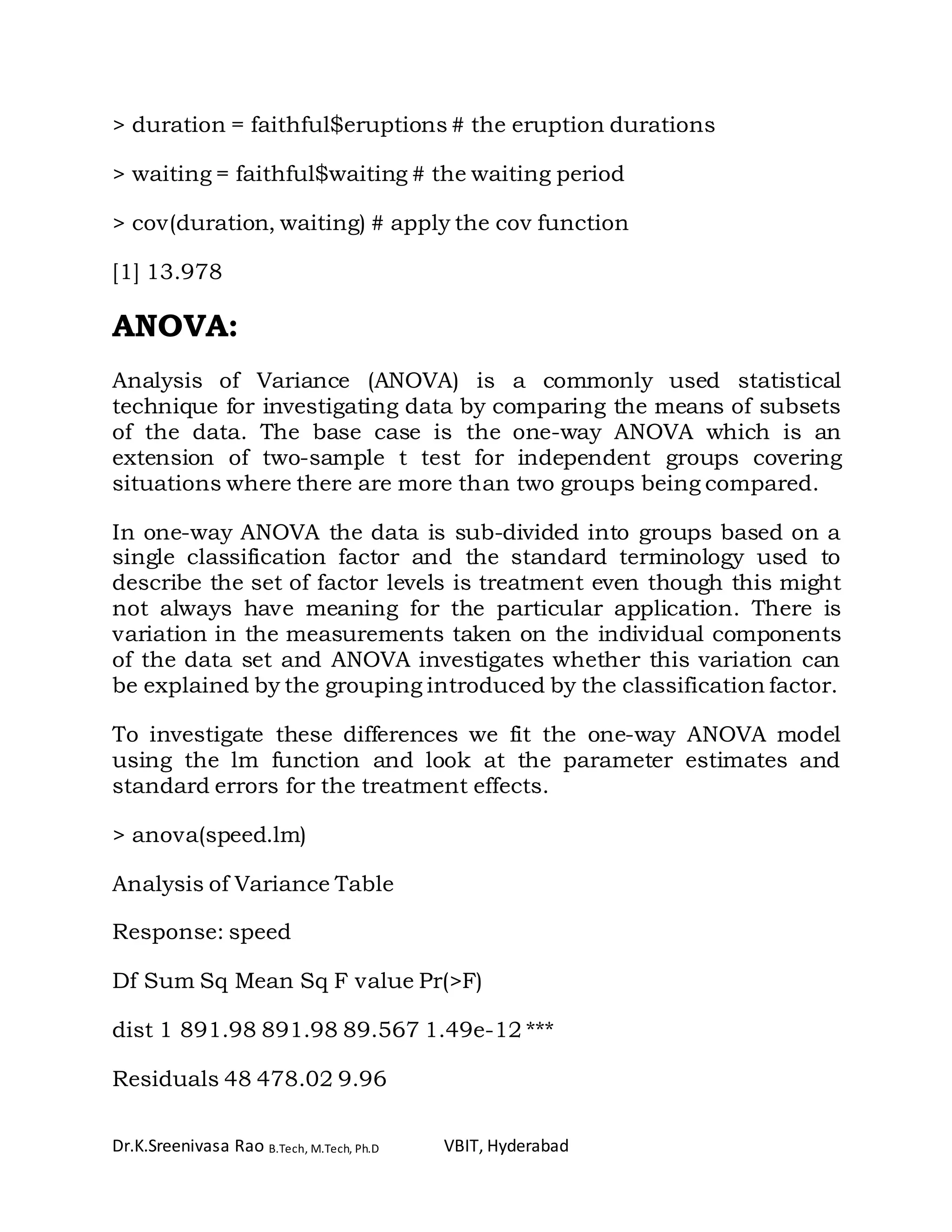 Dr.K.Sreenivasa Rao B.Tech, M.Tech, Ph.D VBIT, Hyderabad
> duration = faithful$eruptions # the eruption durations
> waiting = faithful$waiting # the waiting period
> cov(duration, waiting) # apply the cov function
[1] 13.978
ANOVA:
Analysis of Variance (ANOVA) is a commonly used statistical
technique for investigating data by comparing the means of subsets
of the data. The base case is the one-way ANOVA which is an
extension of two-sample t test for independent groups covering
situations where there are more than two groups being compared.
In one-way ANOVA the data is sub-divided into groups based on a
single classification factor and the standard terminology used to
describe the set of factor levels is treatment even though this might
not always have meaning for the particular application. There is
variation in the measurements taken on the individual components
of the data set and ANOVA investigates whether this variation can
be explained by the grouping introduced by the classification factor.
To investigate these differences we fit the one-way ANOVA model
using the lm function and look at the parameter estimates and
standard errors for the treatment effects.
> anova(speed.lm)
Analysis of Variance Table
Response: speed
Df Sum Sq Mean Sq F value Pr(>F)
dist 1 891.98 891.98 89.567 1.49e-12 ***
Residuals 48 478.02 9.96
 