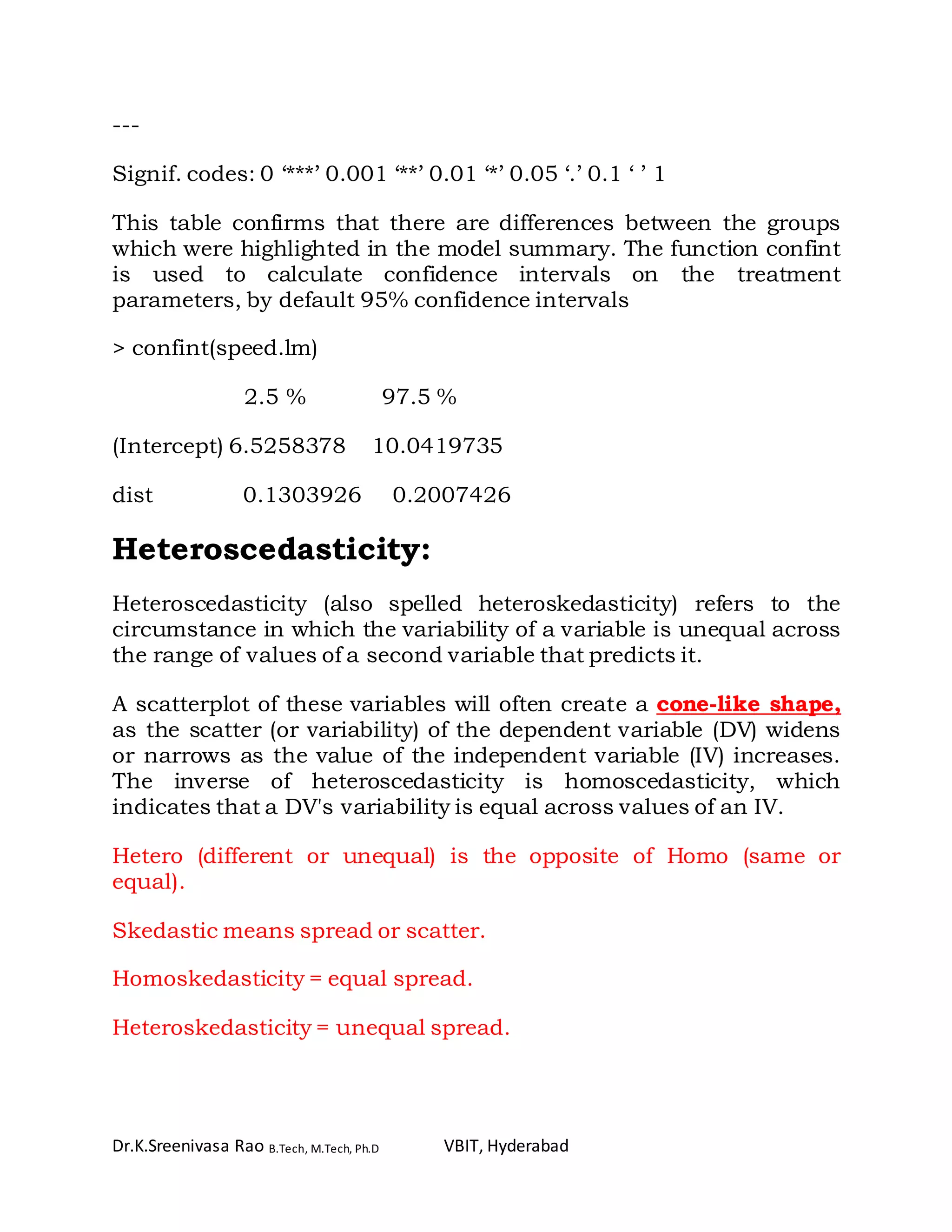 Dr.K.Sreenivasa Rao B.Tech, M.Tech, Ph.D VBIT, Hyderabad
---
Signif. codes: 0 ‘***’ 0.001 ‘**’ 0.01 ‘*’ 0.05 ‘.’ 0.1 ‘ ’ 1
This table confirms that there are differences between the groups
which were highlighted in the model summary. The function confint
is used to calculate confidence intervals on the treatment
parameters, by default 95% confidence intervals
> confint(speed.lm)
2.5 % 97.5 %
(Intercept) 6.5258378 10.0419735
dist 0.1303926 0.2007426
Heteroscedasticity:
Heteroscedasticity (also spelled heteroskedasticity) refers to the
circumstance in which the variability of a variable is unequal across
the range of values of a second variable that predicts it.
A scatterplot of these variables will often create a cone-like shape,
as the scatter (or variability) of the dependent variable (DV) widens
or narrows as the value of the independent variable (IV) increases.
The inverse of heteroscedasticity is homoscedasticity, which
indicates that a DV's variability is equal across values of an IV.
Hetero (different or unequal) is the opposite of Homo (same or
equal).
Skedastic means spread or scatter.
Homoskedasticity = equal spread.
Heteroskedasticity = unequal spread.
 
