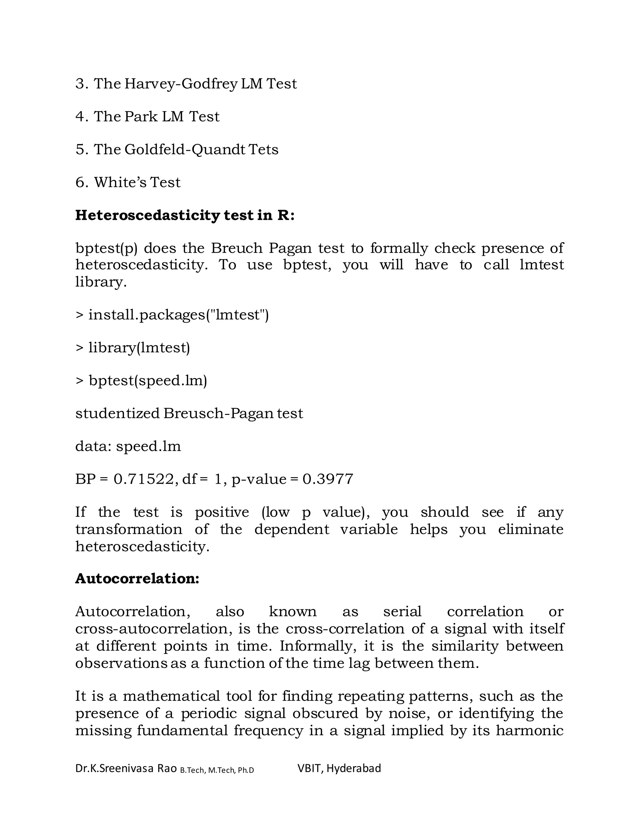 Dr.K.Sreenivasa Rao B.Tech, M.Tech, Ph.D VBIT, Hyderabad
3. The Harvey-Godfrey LM Test
4. The Park LM Test
5. The Goldfeld-Quandt Tets
6. White’s Test
Heteroscedasticity test in R:
bptest(p) does the Breuch Pagan test to formally check presence of
heteroscedasticity. To use bptest, you will have to call lmtest
library.
> install.packages("lmtest")
> library(lmtest)
> bptest(speed.lm)
studentized Breusch-Pagan test
data: speed.lm
BP = 0.71522, df = 1, p-value = 0.3977
If the test is positive (low p value), you should see if any
transformation of the dependent variable helps you eliminate
heteroscedasticity.
Autocorrelation:
Autocorrelation, also known as serial correlation or
cross-autocorrelation, is the cross-correlation of a signal with itself
at different points in time. Informally, it is the similarity between
observations as a function of the time lag between them.
It is a mathematical tool for finding repeating patterns, such as the
presence of a periodic signal obscured by noise, or identifying the
missing fundamental frequency in a signal implied by its harmonic
 