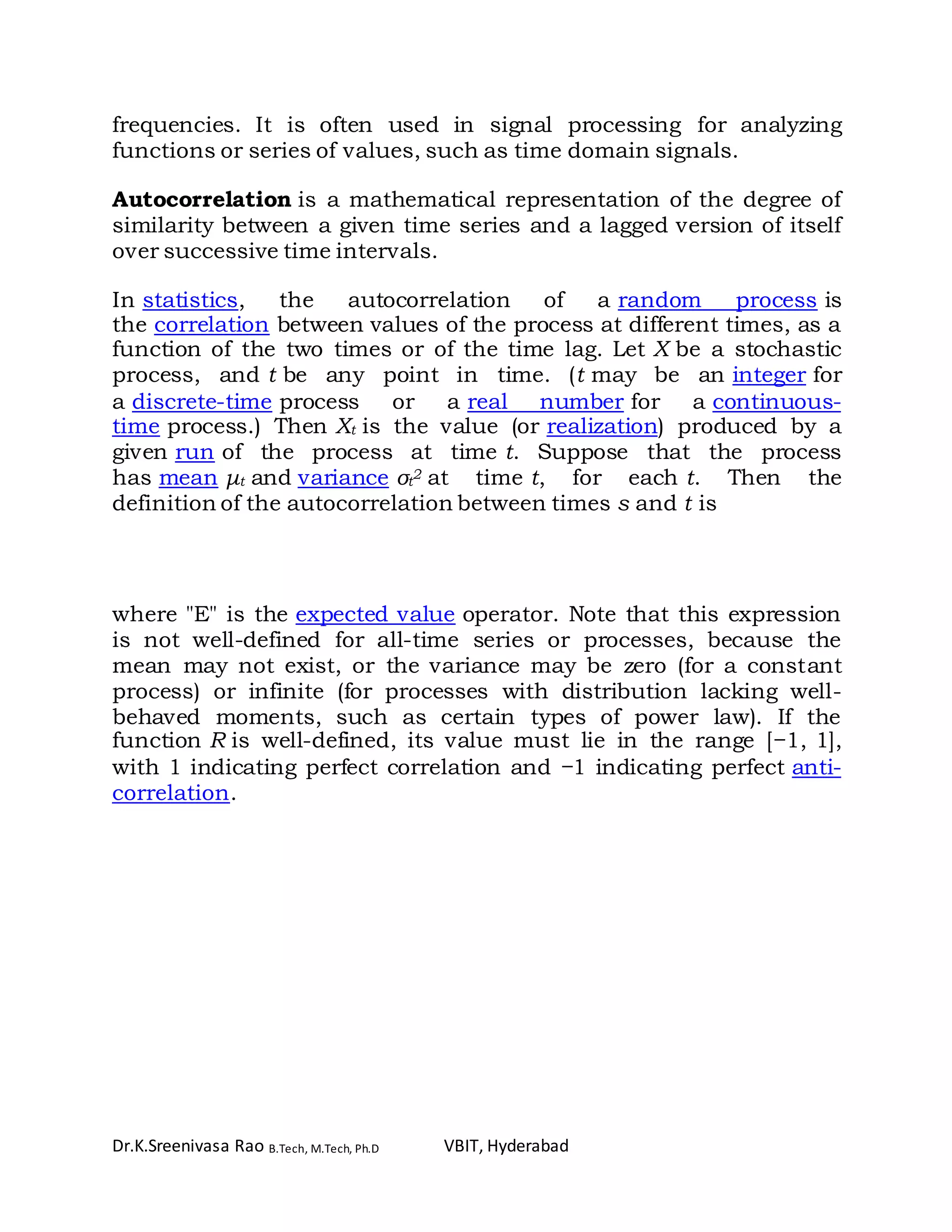Dr.K.Sreenivasa Rao B.Tech, M.Tech, Ph.D VBIT, Hyderabad
frequencies. It is often used in signal processing for analyzing
functions or series of values, such as time domain signals.
Autocorrelation is a mathematical representation of the degree of
similarity between a given time series and a lagged version of itself
over successive time intervals.
In statistics, the autocorrelation of a random process is
the correlation between values of the process at different times, as a
function of the two times or of the time lag. Let X be a stochastic
process, and t be any point in time. (t may be an integer for
a discrete-time process or a real number for a continuous-
time process.) Then Xt is the value (or realization) produced by a
given run of the process at time t. Suppose that the process
has mean μt and variance σt
2 at time t, for each t. Then the
definition of the autocorrelation between times s and t is
where "E" is the expected value operator. Note that this expression
is not well-defined for all-time series or processes, because the
mean may not exist, or the variance may be zero (for a constant
process) or infinite (for processes with distribution lacking well-
behaved moments, such as certain types of power law). If the
function R is well-defined, its value must lie in the range [−1, 1],
with 1 indicating perfect correlation and −1 indicating perfect anti-
correlation.
 