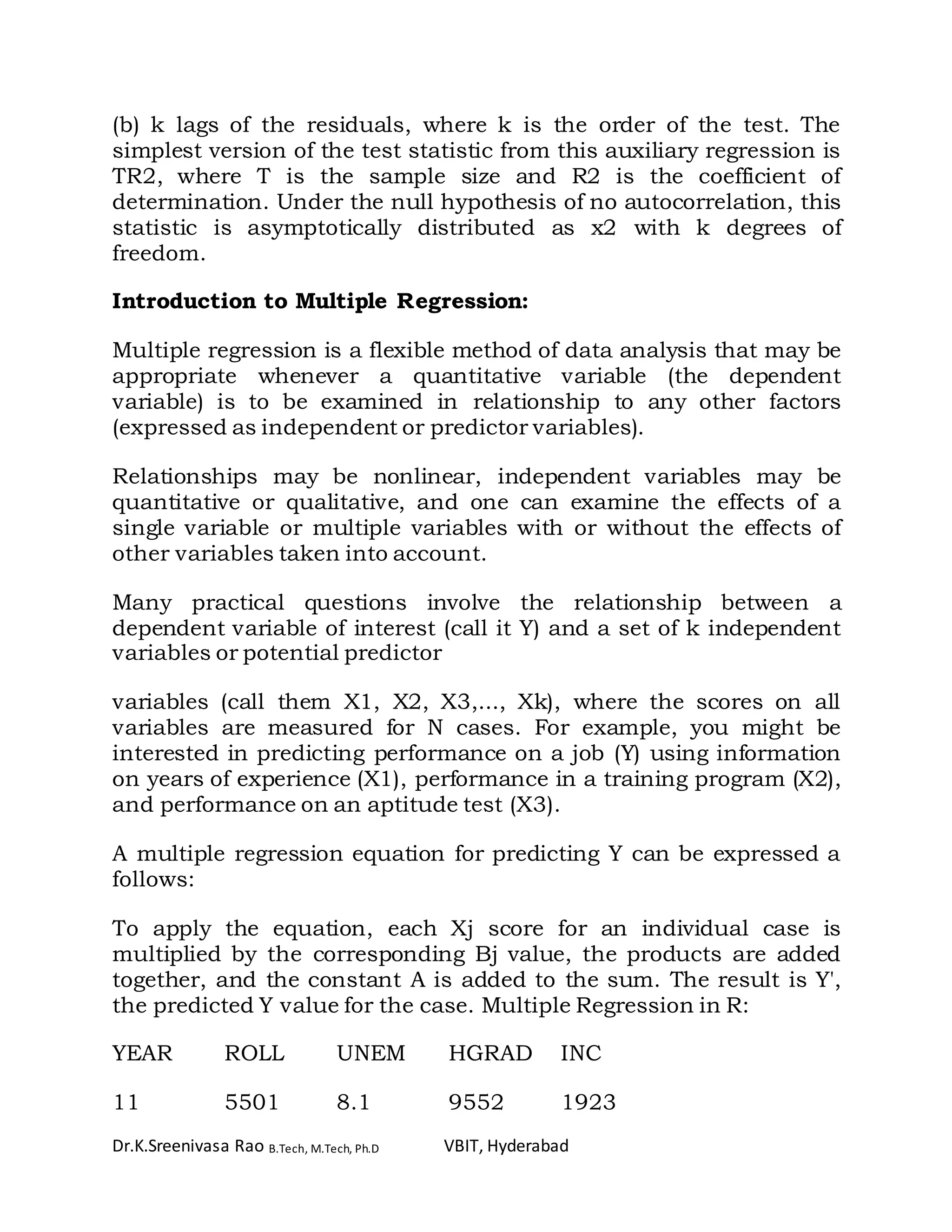 Dr.K.Sreenivasa Rao B.Tech, M.Tech, Ph.D VBIT, Hyderabad
(b) k lags of the residuals, where k is the order of the test. The
simplest version of the test statistic from this auxiliary regression is
TR2, where T is the sample size and R2 is the coefficient of
determination. Under the null hypothesis of no autocorrelation, this
statistic is asymptotically distributed as x2 with k degrees of
freedom.
Introduction to Multiple Regression:
Multiple regression is a flexible method of data analysis that may be
appropriate whenever a quantitative variable (the dependent
variable) is to be examined in relationship to any other factors
(expressed as independent or predictor variables).
Relationships may be nonlinear, independent variables may be
quantitative or qualitative, and one can examine the effects of a
single variable or multiple variables with or without the effects of
other variables taken into account.
Many practical questions involve the relationship between a
dependent variable of interest (call it Y) and a set of k independent
variables or potential predictor
variables (call them X1, X2, X3,..., Xk), where the scores on all
variables are measured for N cases. For example, you might be
interested in predicting performance on a job (Y) using information
on years of experience (X1), performance in a training program (X2),
and performance on an aptitude test (X3).
A multiple regression equation for predicting Y can be expressed a
follows:
To apply the equation, each Xj score for an individual case is
multiplied by the corresponding Bj value, the products are added
together, and the constant A is added to the sum. The result is Y',
the predicted Y value for the case. Multiple Regression in R:
YEAR ROLL UNEM HGRAD INC
11 5501 8.1 9552 1923
 