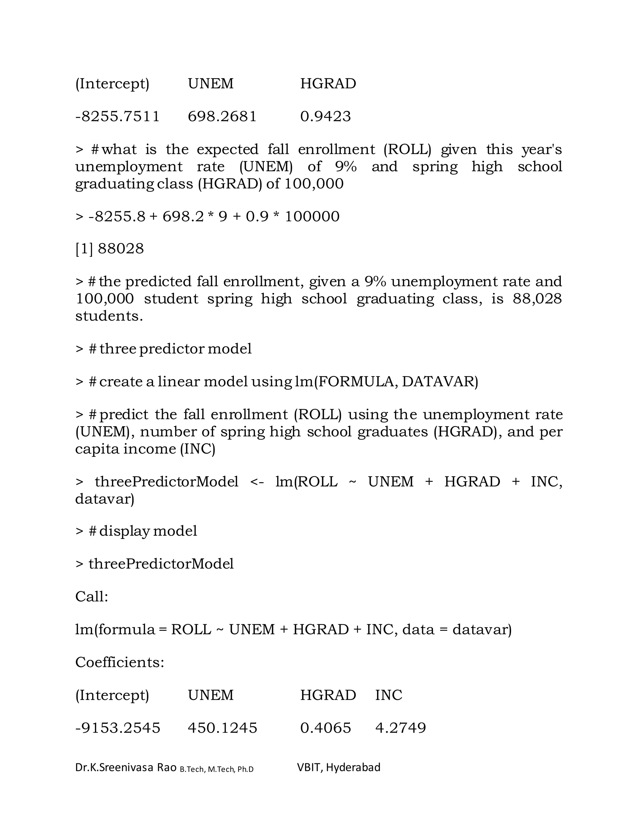 Dr.K.Sreenivasa Rao B.Tech, M.Tech, Ph.D VBIT, Hyderabad
(Intercept) UNEM HGRAD
-8255.7511 698.2681 0.9423
> #what is the expected fall enrollment (ROLL) given this year's
unemployment rate (UNEM) of 9% and spring high school
graduating class (HGRAD) of 100,000
> -8255.8 + 698.2 * 9 + 0.9 * 100000
[1] 88028
> #the predicted fall enrollment, given a 9% unemployment rate and
100,000 student spring high school graduating class, is 88,028
students.
> #three predictor model
> #create a linear model using lm(FORMULA, DATAVAR)
> #predict the fall enrollment (ROLL) using the unemployment rate
(UNEM), number of spring high school graduates (HGRAD), and per
capita income (INC)
> threePredictorModel <- lm(ROLL ~ UNEM + HGRAD + INC,
datavar)
> #display model
> threePredictorModel
Call:
lm(formula = ROLL ~ UNEM + HGRAD + INC, data = datavar)
Coefficients:
(Intercept) UNEM HGRAD INC
-9153.2545 450.1245 0.4065 4.2749
 