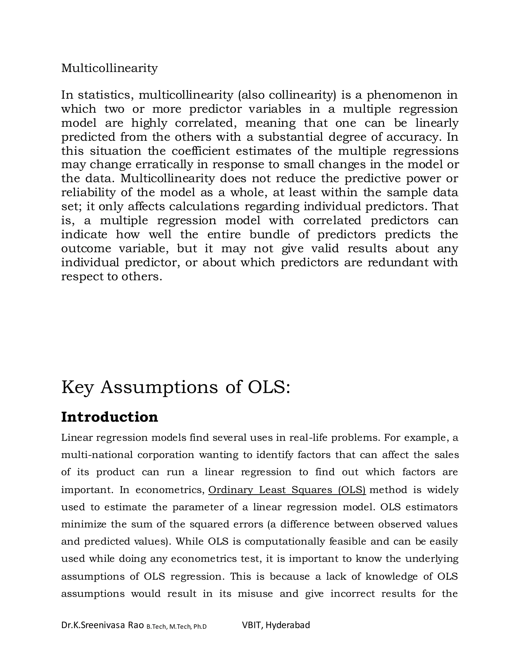 Dr.K.Sreenivasa Rao B.Tech, M.Tech, Ph.D VBIT, Hyderabad
Multicollinearity
In statistics, multicollinearity (also collinearity) is a phenomenon in
which two or more predictor variables in a multiple regression
model are highly correlated, meaning that one can be linearly
predicted from the others with a substantial degree of accuracy. In
this situation the coefficient estimates of the multiple regressions
may change erratically in response to small changes in the model or
the data. Multicollinearity does not reduce the predictive power or
reliability of the model as a whole, at least within the sample data
set; it only affects calculations regarding individual predictors. That
is, a multiple regression model with correlated predictors can
indicate how well the entire bundle of predictors predicts the
outcome variable, but it may not give valid results about any
individual predictor, or about which predictors are redundant with
respect to others.
Key Assumptions of OLS:
Introduction
Linear regression models find several uses in real-life problems. For example, a
multi-national corporation wanting to identify factors that can affect the sales
of its product can run a linear regression to find out which factors are
important. In econometrics, Ordinary Least Squares (OLS) method is widely
used to estimate the parameter of a linear regression model. OLS estimators
minimize the sum of the squared errors (a difference between observed values
and predicted values). While OLS is computationally feasible and can be easily
used while doing any econometrics test, it is important to know the underlying
assumptions of OLS regression. This is because a lack of knowledge of OLS
assumptions would result in its misuse and give incorrect results for the
 