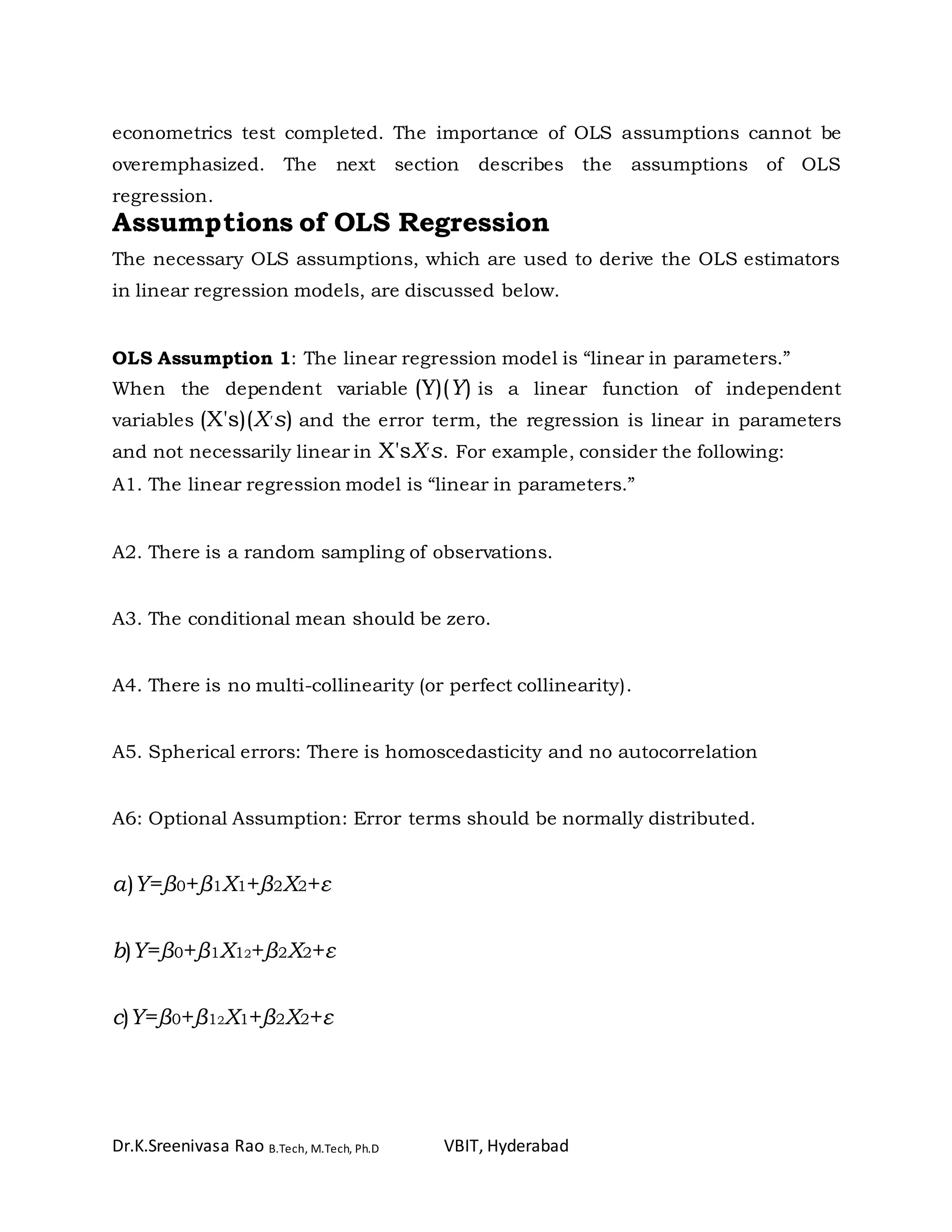 Dr.K.Sreenivasa Rao B.Tech, M.Tech, Ph.D VBIT, Hyderabad
econometrics test completed. The importance of OLS assumptions cannot be
overemphasized. The next section describes the assumptions of OLS
regression.
Assumptions of OLS Regression
The necessary OLS assumptions, which are used to derive the OLS estimators
in linear regression models, are discussed below.
OLS Assumption 1: The linear regression model is “linear in parameters.”
When the dependent variable (Y)(Y) is a linear function of independent
variables (X's)(X′s) and the error term, the regression is linear in parameters
and not necessarily linear in X'sX′s. For example, consider the following:
A1. The linear regression model is “linear in parameters.”
A2. There is a random sampling of observations.
A3. The conditional mean should be zero.
A4. There is no multi-collinearity (or perfect collinearity).
A5. Spherical errors: There is homoscedasticity and no autocorrelation
A6: Optional Assumption: Error terms should be normally distributed.
a)Y=β0+β1X1+β2X2+ε
b)Y=β0+β1X12+β2X2+ε
c)Y=β0+β12X1+β2X2+ε
 