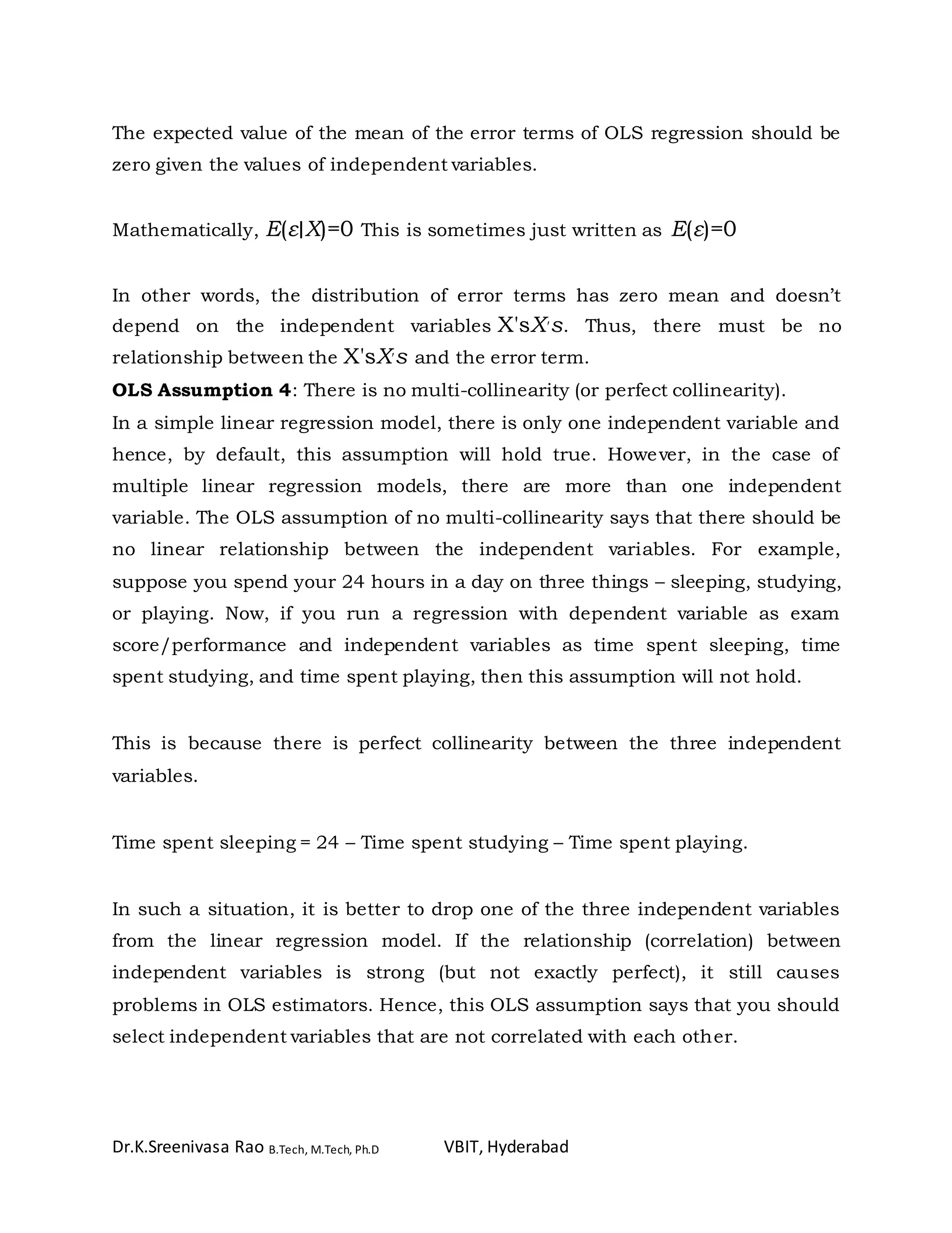 Dr.K.Sreenivasa Rao B.Tech, M.Tech, Ph.D VBIT, Hyderabad
The expected value of the mean of the error terms of OLS regression should be
zero given the values of independent variables.
Mathematically, E(ε∣X)=0 This is sometimes just written as E(ε)=0
In other words, the distribution of error terms has zero mean and doesn’t
depend on the independent variables X'sX′s. Thus, there must be no
relationship between the X'sX′s and the error term.
OLS Assumption 4: There is no multi-collinearity (or perfect collinearity).
In a simple linear regression model, there is only one independent variable and
hence, by default, this assumption will hold true. However, in the case of
multiple linear regression models, there are more than one independent
variable. The OLS assumption of no multi-collinearity says that there should be
no linear relationship between the independent variables. For example,
suppose you spend your 24 hours in a day on three things – sleeping, studying,
or playing. Now, if you run a regression with dependent variable as exam
score/performance and independent variables as time spent sleeping, time
spent studying, and time spent playing, then this assumption will not hold.
This is because there is perfect collinearity between the three independent
variables.
Time spent sleeping = 24 – Time spent studying – Time spent playing.
In such a situation, it is better to drop one of the three independent variables
from the linear regression model. If the relationship (correlation) between
independent variables is strong (but not exactly perfect), it still causes
problems in OLS estimators. Hence, this OLS assumption says that you should
select independent variables that are not correlated with each other.
 