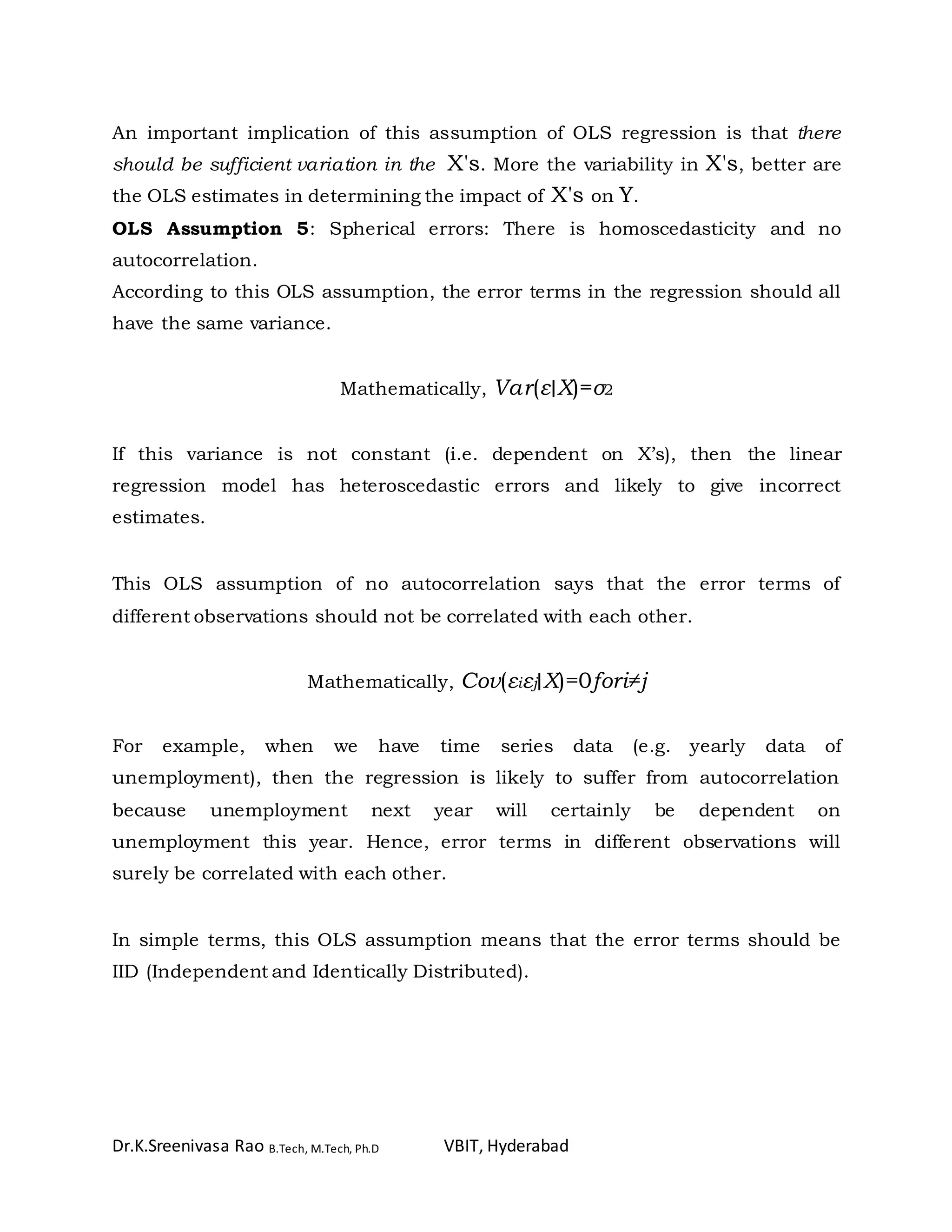 Dr.K.Sreenivasa Rao B.Tech, M.Tech, Ph.D VBIT, Hyderabad
An important implication of this assumption of OLS regression is that there
should be sufficient variation in the X's. More the variability in X's, better are
the OLS estimates in determining the impact of X's on Y.
OLS Assumption 5: Spherical errors: There is homoscedasticity and no
autocorrelation.
According to this OLS assumption, the error terms in the regression should all
have the same variance.
Mathematically, Var(ε∣X)=σ2
If this variance is not constant (i.e. dependent on X’s), then the linear
regression model has heteroscedastic errors and likely to give incorrect
estimates.
This OLS assumption of no autocorrelation says that the error terms of
different observations should not be correlated with each other.
Mathematically, Cov(εiεj∣X)=0fori≠j
For example, when we have time series data (e.g. yearly data of
unemployment), then the regression is likely to suffer from autocorrelation
because unemployment next year will certainly be dependent on
unemployment this year. Hence, error terms in different observations will
surely be correlated with each other.
In simple terms, this OLS assumption means that the error terms should be
IID (Independent and Identically Distributed).
 