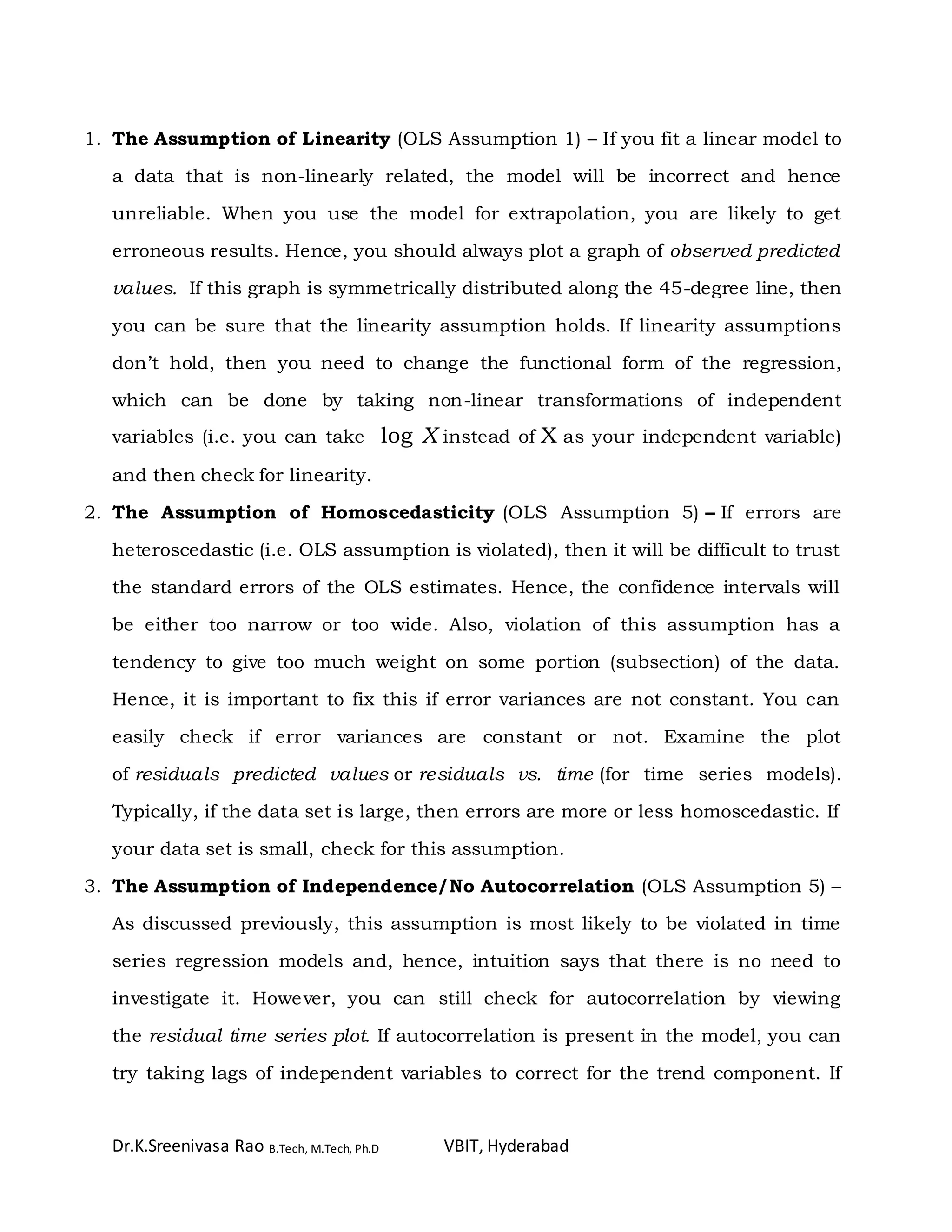 Dr.K.Sreenivasa Rao B.Tech, M.Tech, Ph.D VBIT, Hyderabad
1. The Assumption of Linearity (OLS Assumption 1) – If you fit a linear model to
a data that is non-linearly related, the model will be incorrect and hence
unreliable. When you use the model for extrapolation, you are likely to get
erroneous results. Hence, you should always plot a graph of observed predicted
values. If this graph is symmetrically distributed along the 45-degree line, then
you can be sure that the linearity assumption holds. If linearity assumptions
don’t hold, then you need to change the functional form of the regression,
which can be done by taking non-linear transformations of independent
variables (i.e. you can take log X instead of X as your independent variable)
and then check for linearity.
2. The Assumption of Homoscedasticity (OLS Assumption 5) – If errors are
heteroscedastic (i.e. OLS assumption is violated), then it will be difficult to trust
the standard errors of the OLS estimates. Hence, the confidence intervals will
be either too narrow or too wide. Also, violation of this assumption has a
tendency to give too much weight on some portion (subsection) of the data.
Hence, it is important to fix this if error variances are not constant. You can
easily check if error variances are constant or not. Examine the plot
of residuals predicted values or residuals vs. time (for time series models).
Typically, if the data set is large, then errors are more or less homoscedastic. If
your data set is small, check for this assumption.
3. The Assumption of Independence/No Autocorrelation (OLS Assumption 5) –
As discussed previously, this assumption is most likely to be violated in time
series regression models and, hence, intuition says that there is no need to
investigate it. However, you can still check for autocorrelation by viewing
the residual time series plot. If autocorrelation is present in the model, you can
try taking lags of independent variables to correct for the trend component. If
 
