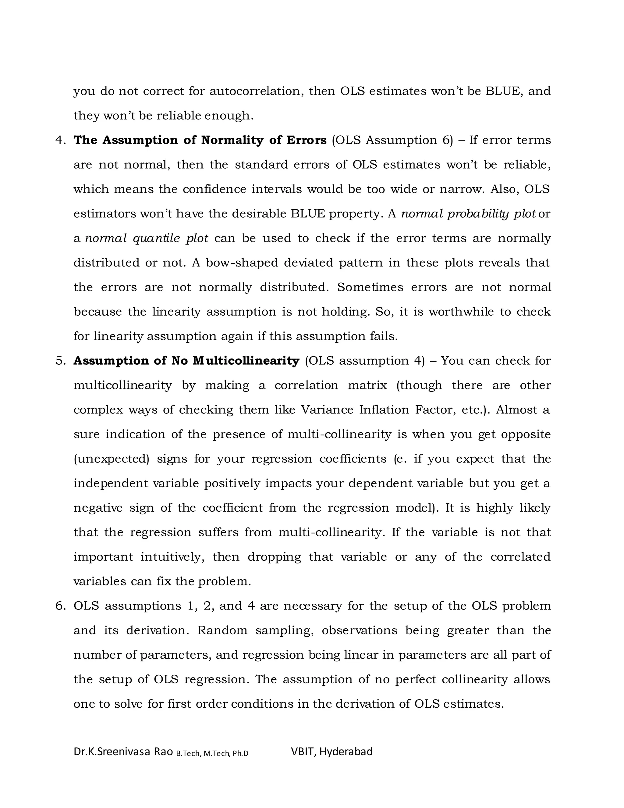 Dr.K.Sreenivasa Rao B.Tech, M.Tech, Ph.D VBIT, Hyderabad
you do not correct for autocorrelation, then OLS estimates won’t be BLUE, and
they won’t be reliable enough.
4. The Assumption of Normality of Errors (OLS Assumption 6) – If error terms
are not normal, then the standard errors of OLS estimates won’t be reliable,
which means the confidence intervals would be too wide or narrow. Also, OLS
estimators won’t have the desirable BLUE property. A normal probability plot or
a normal quantile plot can be used to check if the error terms are normally
distributed or not. A bow-shaped deviated pattern in these plots reveals that
the errors are not normally distributed. Sometimes errors are not normal
because the linearity assumption is not holding. So, it is worthwhile to check
for linearity assumption again if this assumption fails.
5. Assumption of No Multicollinearity (OLS assumption 4) – You can check for
multicollinearity by making a correlation matrix (though there are other
complex ways of checking them like Variance Inflation Factor, etc.). Almost a
sure indication of the presence of multi-collinearity is when you get opposite
(unexpected) signs for your regression coefficients (e. if you expect that the
independent variable positively impacts your dependent variable but you get a
negative sign of the coefficient from the regression model). It is highly likely
that the regression suffers from multi-collinearity. If the variable is not that
important intuitively, then dropping that variable or any of the correlated
variables can fix the problem.
6. OLS assumptions 1, 2, and 4 are necessary for the setup of the OLS problem
and its derivation. Random sampling, observations being greater than the
number of parameters, and regression being linear in parameters are all part of
the setup of OLS regression. The assumption of no perfect collinearity allows
one to solve for first order conditions in the derivation of OLS estimates.
 