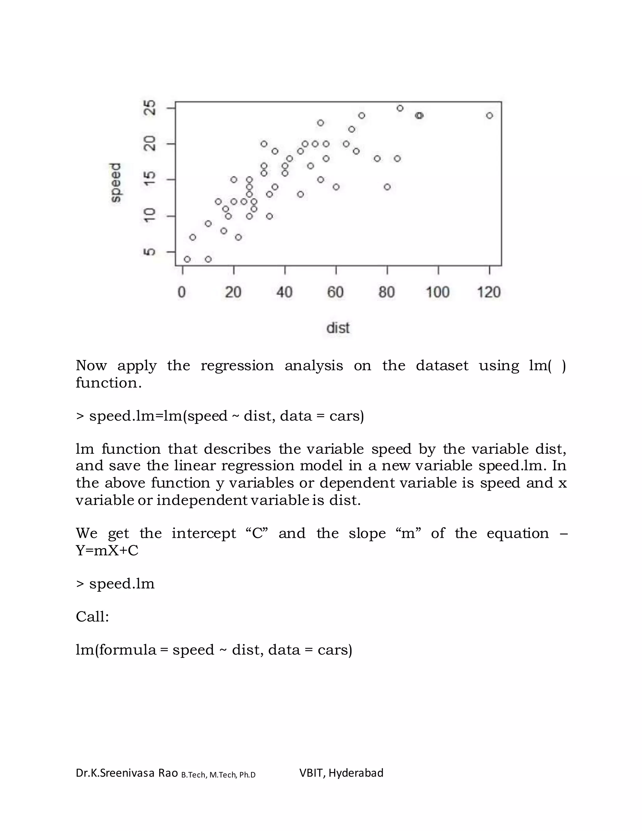 Dr.K.Sreenivasa Rao B.Tech, M.Tech, Ph.D VBIT, Hyderabad
Now apply the regression analysis on the dataset using lm( )
function.
> speed.lm=lm(speed ~ dist, data = cars)
lm function that describes the variable speed by the variable dist,
and save the linear regression model in a new variable speed.lm. In
the above function y variables or dependent variable is speed and x
variable or independent variable is dist.
We get the intercept “C” and the slope “m” of the equation –
Y=mX+C
> speed.lm
Call:
lm(formula = speed ~ dist, data = cars)
 