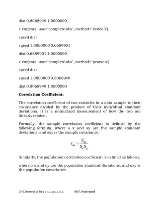 Dr.K.Sreenivasa Rao B.Tech, M.Tech, Ph.D VBIT, Hyderabad
dist 0.8068949 1.0000000
> cor(cars, use="complete.obs", method="kendall")
speed dist
speed 1.0000000 0.6689901
dist 0.6689901 1.0000000
> cor(cars, use="complete.obs", method="pearson")
speed dist
speed 1.0000000 0.8068949
dist 0.8068949 1.0000000
Correlation Coefficient:
The correlation coefficient of two variables in a data sample is their
covariance divided by the product of their individual standard
deviations. It is a normalized measurement of how the two are
linearly related.
Formally, the sample correlation coefficient is defined by the
following formula, where s x and sy are the sample standard
deviations, and sxy is the sample covariance.
Similarly, the population correlation coefficient is defined as follows,
where σ x and σy are the population standard deviations, and σxy is
the population covariance.
 