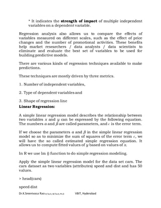 Dr.K.Sreenivasa Rao B.Tech, M.Tech, Ph.D VBIT, Hyderabad
* It indicates the strength of impact of multiple independent
variables on a dependent variable.
Regression analysis also allows us to compare the effects of
variables measured on different scales, such as the effect of price
changes and the number of promotional activities. These benefits
help market researchers / data analysts / data scientists to
eliminate and evaluate the best set of variables to be used for
building predictive models.
There are various kinds of regression techniques available to make
predictions.
These techniques are mostly driven by three metrics.
1. Number of independent variables,
2. Type of dependent variables and
3. Shape of regression line
Linear Regression:
A simple linear regression model describes the relationship between
two variables x and y can be expressed by the following equation.
The numbers α and β are called parameters, and ϵ is the error term.
If we choose the parameters α and β in the simple linear regression
model so as to minimize the sum of squares of the error term ϵ, we
will have the so called estimated simple regression equation. It
allows us to compute fitted values of y based on values of x.
In R we use lm () function to do simple regression modeling.
Apply the simple linear regression model for the data set cars. The
cars dataset as two variables (attributes) speed and dist and has 50
values.
> head(cars)
speed dist
 